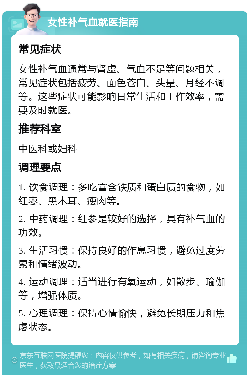 女性补气血就医指南 常见症状 女性补气血通常与肾虚、气血不足等问题相关，常见症状包括疲劳、面色苍白、头晕、月经不调等。这些症状可能影响日常生活和工作效率，需要及时就医。 推荐科室 中医科或妇科 调理要点 1. 饮食调理：多吃富含铁质和蛋白质的食物，如红枣、黑木耳、瘦肉等。 2. 中药调理：红参是较好的选择，具有补气血的功效。 3. 生活习惯：保持良好的作息习惯，避免过度劳累和情绪波动。 4. 运动调理：适当进行有氧运动，如散步、瑜伽等，增强体质。 5. 心理调理：保持心情愉快，避免长期压力和焦虑状态。