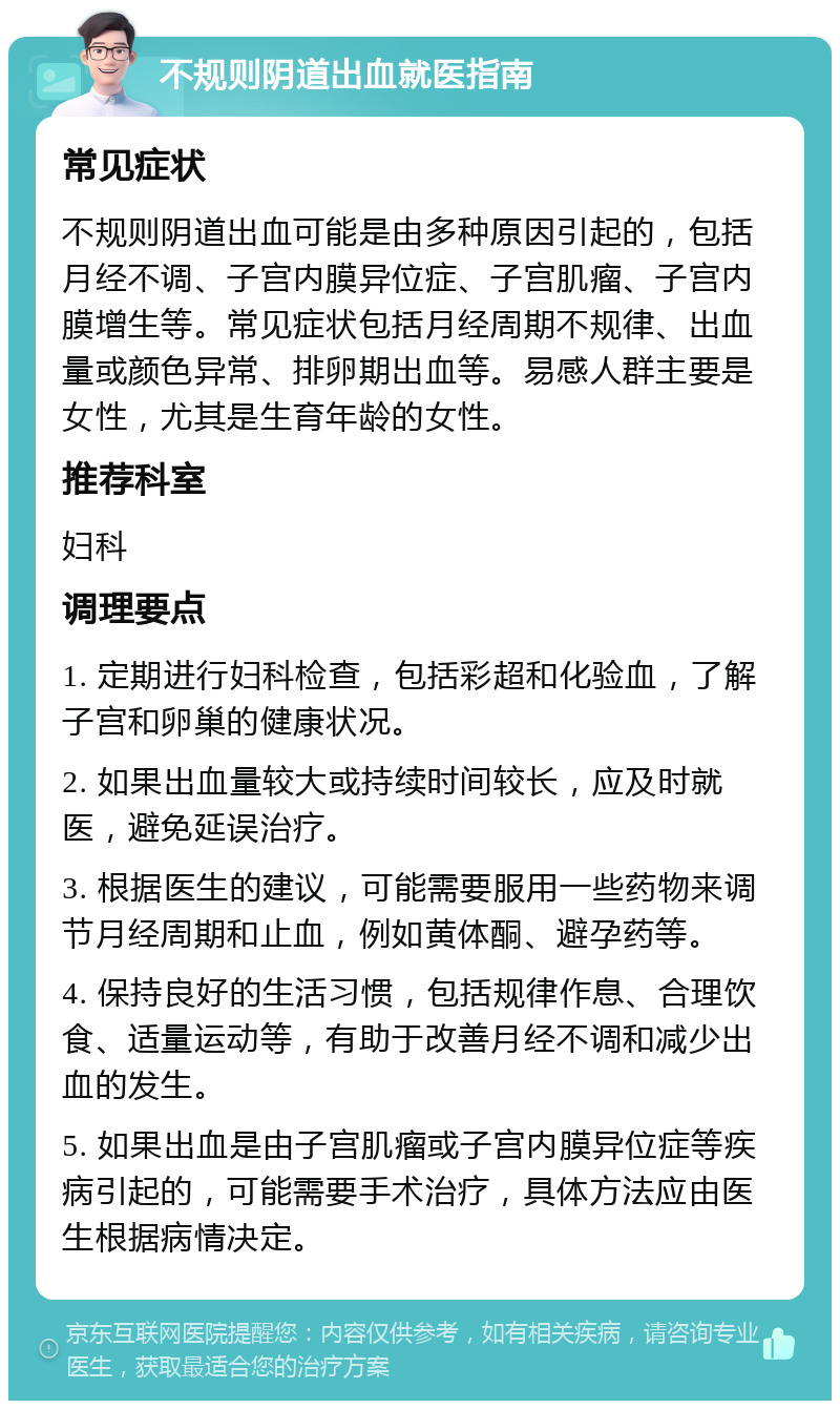 不规则阴道出血就医指南 常见症状 不规则阴道出血可能是由多种原因引起的，包括月经不调、子宫内膜异位症、子宫肌瘤、子宫内膜增生等。常见症状包括月经周期不规律、出血量或颜色异常、排卵期出血等。易感人群主要是女性，尤其是生育年龄的女性。 推荐科室 妇科 调理要点 1. 定期进行妇科检查，包括彩超和化验血，了解子宫和卵巢的健康状况。 2. 如果出血量较大或持续时间较长，应及时就医，避免延误治疗。 3. 根据医生的建议，可能需要服用一些药物来调节月经周期和止血，例如黄体酮、避孕药等。 4. 保持良好的生活习惯，包括规律作息、合理饮食、适量运动等，有助于改善月经不调和减少出血的发生。 5. 如果出血是由子宫肌瘤或子宫内膜异位症等疾病引起的，可能需要手术治疗，具体方法应由医生根据病情决定。