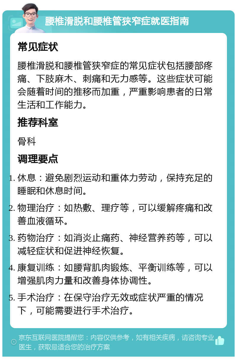 腰椎滑脱和腰椎管狭窄症就医指南 常见症状 腰椎滑脱和腰椎管狭窄症的常见症状包括腰部疼痛、下肢麻木、刺痛和无力感等。这些症状可能会随着时间的推移而加重，严重影响患者的日常生活和工作能力。 推荐科室 骨科 调理要点 休息：避免剧烈运动和重体力劳动，保持充足的睡眠和休息时间。 物理治疗：如热敷、理疗等，可以缓解疼痛和改善血液循环。 药物治疗：如消炎止痛药、神经营养药等，可以减轻症状和促进神经恢复。 康复训练：如腰背肌肉锻炼、平衡训练等，可以增强肌肉力量和改善身体协调性。 手术治疗：在保守治疗无效或症状严重的情况下，可能需要进行手术治疗。