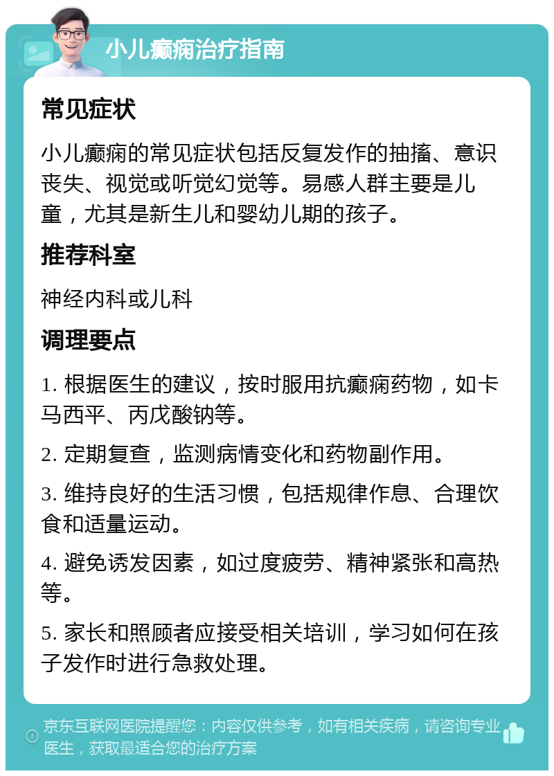 小儿癫痫治疗指南 常见症状 小儿癫痫的常见症状包括反复发作的抽搐、意识丧失、视觉或听觉幻觉等。易感人群主要是儿童，尤其是新生儿和婴幼儿期的孩子。 推荐科室 神经内科或儿科 调理要点 1. 根据医生的建议，按时服用抗癫痫药物，如卡马西平、丙戊酸钠等。 2. 定期复查，监测病情变化和药物副作用。 3. 维持良好的生活习惯，包括规律作息、合理饮食和适量运动。 4. 避免诱发因素，如过度疲劳、精神紧张和高热等。 5. 家长和照顾者应接受相关培训，学习如何在孩子发作时进行急救处理。