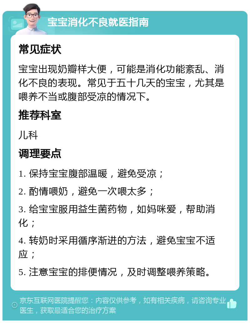 宝宝消化不良就医指南 常见症状 宝宝出现奶瓣样大便，可能是消化功能紊乱、消化不良的表现。常见于五十几天的宝宝，尤其是喂养不当或腹部受凉的情况下。 推荐科室 儿科 调理要点 1. 保持宝宝腹部温暖，避免受凉； 2. 酌情喂奶，避免一次喂太多； 3. 给宝宝服用益生菌药物，如妈咪爱，帮助消化； 4. 转奶时采用循序渐进的方法，避免宝宝不适应； 5. 注意宝宝的排便情况，及时调整喂养策略。