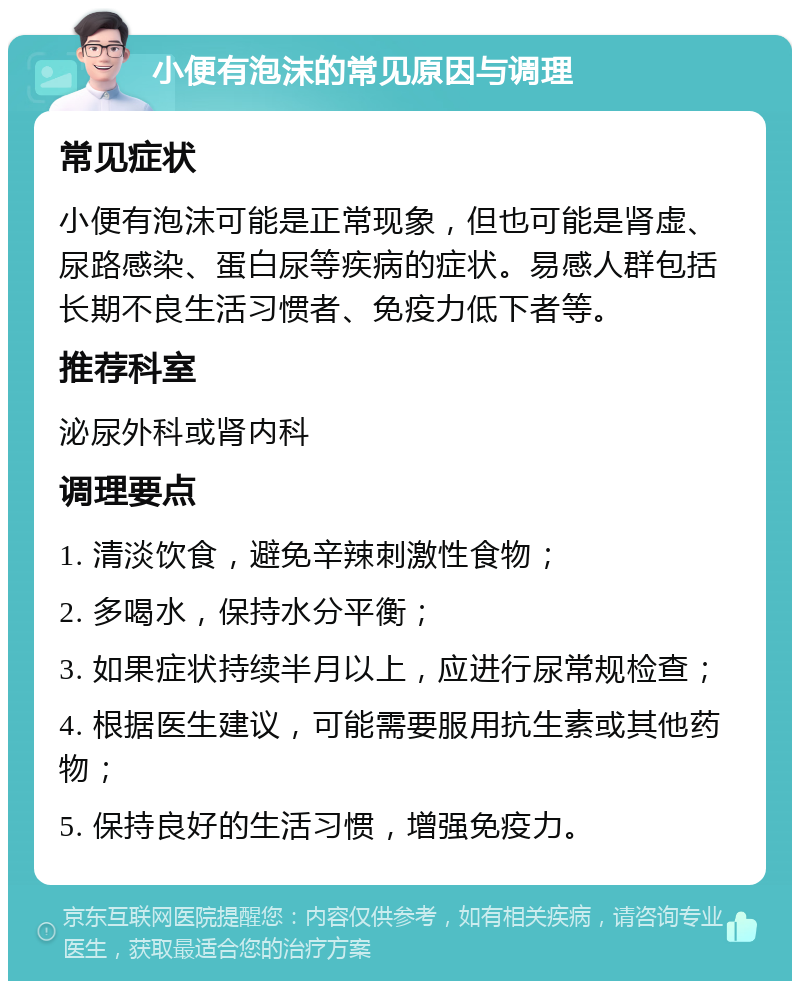 小便有泡沫的常见原因与调理 常见症状 小便有泡沫可能是正常现象，但也可能是肾虚、尿路感染、蛋白尿等疾病的症状。易感人群包括长期不良生活习惯者、免疫力低下者等。 推荐科室 泌尿外科或肾内科 调理要点 1. 清淡饮食，避免辛辣刺激性食物； 2. 多喝水，保持水分平衡； 3. 如果症状持续半月以上，应进行尿常规检查； 4. 根据医生建议，可能需要服用抗生素或其他药物； 5. 保持良好的生活习惯，增强免疫力。