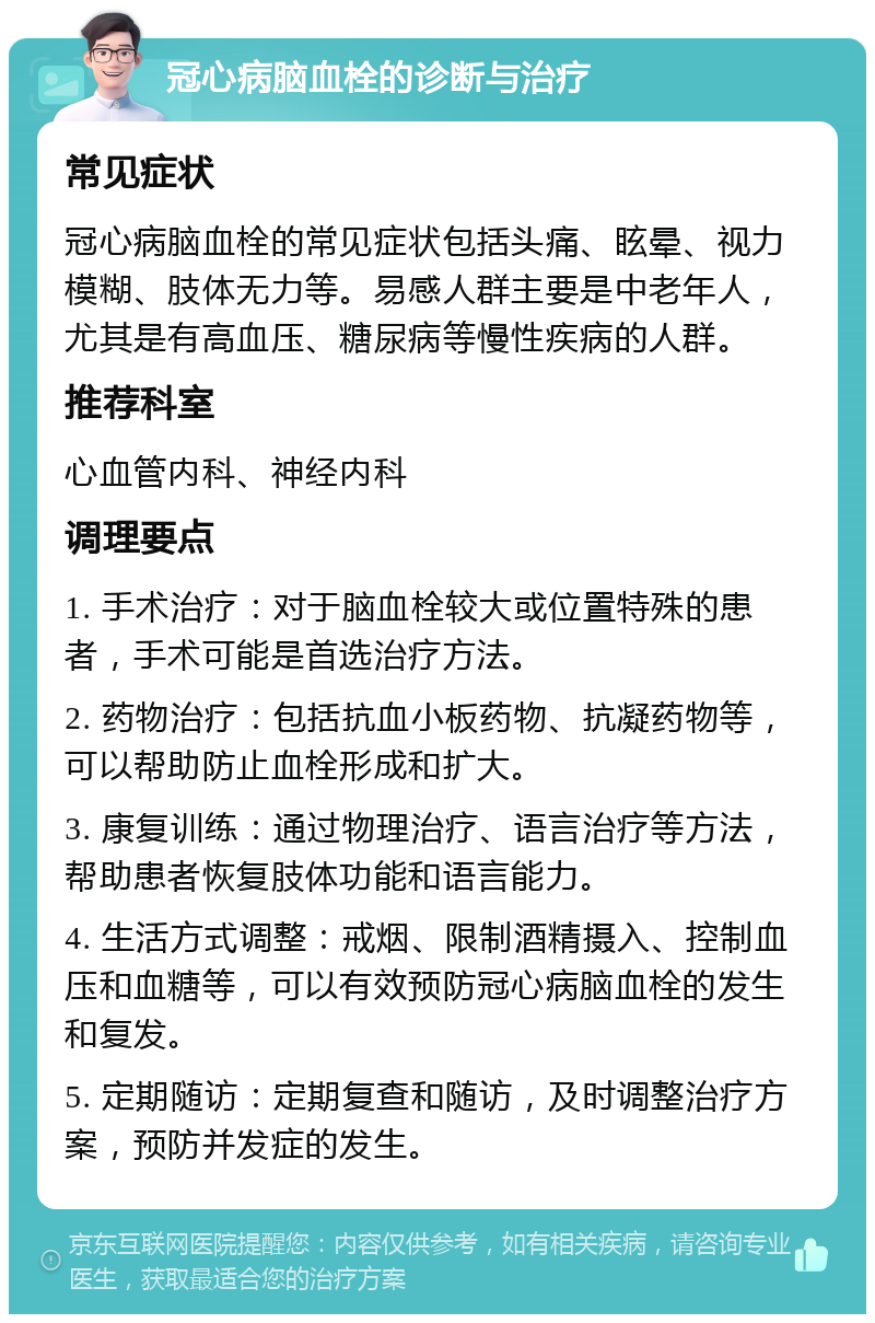 冠心病脑血栓的诊断与治疗 常见症状 冠心病脑血栓的常见症状包括头痛、眩晕、视力模糊、肢体无力等。易感人群主要是中老年人，尤其是有高血压、糖尿病等慢性疾病的人群。 推荐科室 心血管内科、神经内科 调理要点 1. 手术治疗：对于脑血栓较大或位置特殊的患者，手术可能是首选治疗方法。 2. 药物治疗：包括抗血小板药物、抗凝药物等，可以帮助防止血栓形成和扩大。 3. 康复训练：通过物理治疗、语言治疗等方法，帮助患者恢复肢体功能和语言能力。 4. 生活方式调整：戒烟、限制酒精摄入、控制血压和血糖等，可以有效预防冠心病脑血栓的发生和复发。 5. 定期随访：定期复查和随访，及时调整治疗方案，预防并发症的发生。