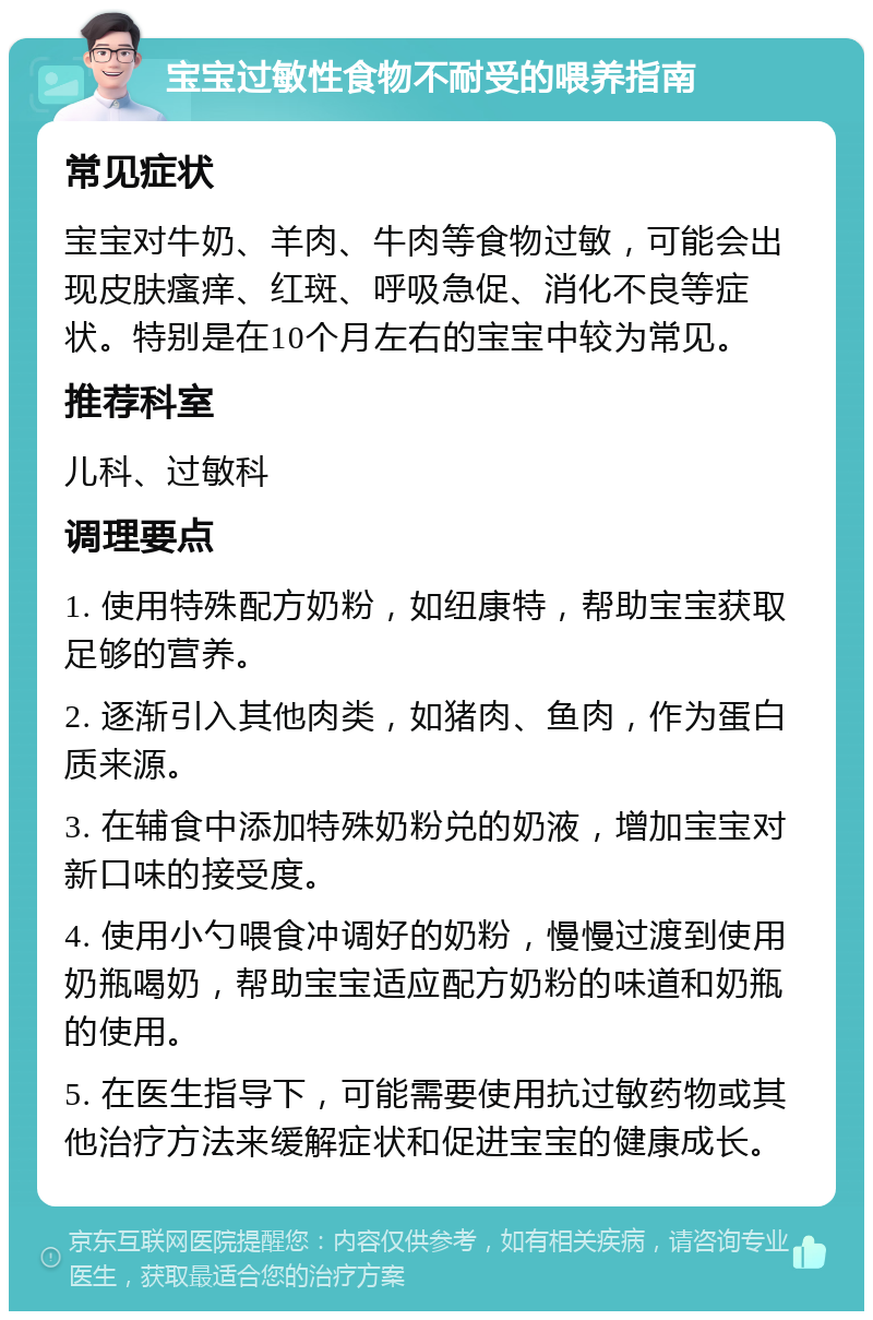 宝宝过敏性食物不耐受的喂养指南 常见症状 宝宝对牛奶、羊肉、牛肉等食物过敏，可能会出现皮肤瘙痒、红斑、呼吸急促、消化不良等症状。特别是在10个月左右的宝宝中较为常见。 推荐科室 儿科、过敏科 调理要点 1. 使用特殊配方奶粉，如纽康特，帮助宝宝获取足够的营养。 2. 逐渐引入其他肉类，如猪肉、鱼肉，作为蛋白质来源。 3. 在辅食中添加特殊奶粉兑的奶液，增加宝宝对新口味的接受度。 4. 使用小勺喂食冲调好的奶粉，慢慢过渡到使用奶瓶喝奶，帮助宝宝适应配方奶粉的味道和奶瓶的使用。 5. 在医生指导下，可能需要使用抗过敏药物或其他治疗方法来缓解症状和促进宝宝的健康成长。