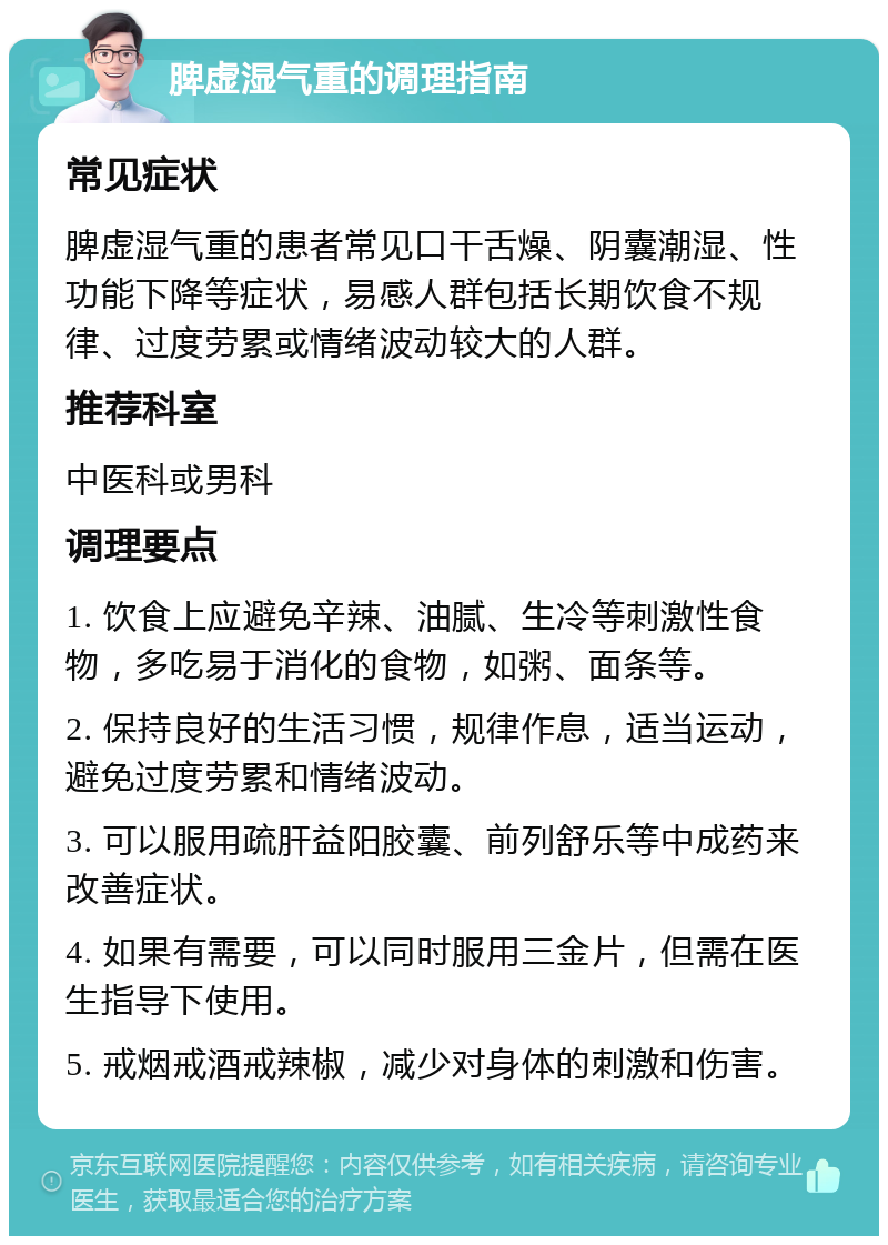 脾虚湿气重的调理指南 常见症状 脾虚湿气重的患者常见口干舌燥、阴囊潮湿、性功能下降等症状，易感人群包括长期饮食不规律、过度劳累或情绪波动较大的人群。 推荐科室 中医科或男科 调理要点 1. 饮食上应避免辛辣、油腻、生冷等刺激性食物，多吃易于消化的食物，如粥、面条等。 2. 保持良好的生活习惯，规律作息，适当运动，避免过度劳累和情绪波动。 3. 可以服用疏肝益阳胶囊、前列舒乐等中成药来改善症状。 4. 如果有需要，可以同时服用三金片，但需在医生指导下使用。 5. 戒烟戒酒戒辣椒，减少对身体的刺激和伤害。