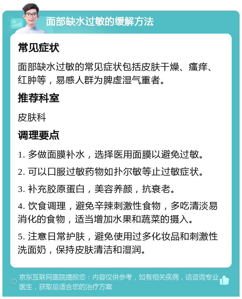 面部缺水过敏的缓解方法 常见症状 面部缺水过敏的常见症状包括皮肤干燥、瘙痒、红肿等，易感人群为脾虚湿气重者。 推荐科室 皮肤科 调理要点 1. 多做面膜补水，选择医用面膜以避免过敏。 2. 可以口服过敏药物如扑尔敏等止过敏症状。 3. 补充胶原蛋白，美容养颜，抗衰老。 4. 饮食调理，避免辛辣刺激性食物，多吃清淡易消化的食物，适当增加水果和蔬菜的摄入。 5. 注意日常护肤，避免使用过多化妆品和刺激性洗面奶，保持皮肤清洁和湿润。