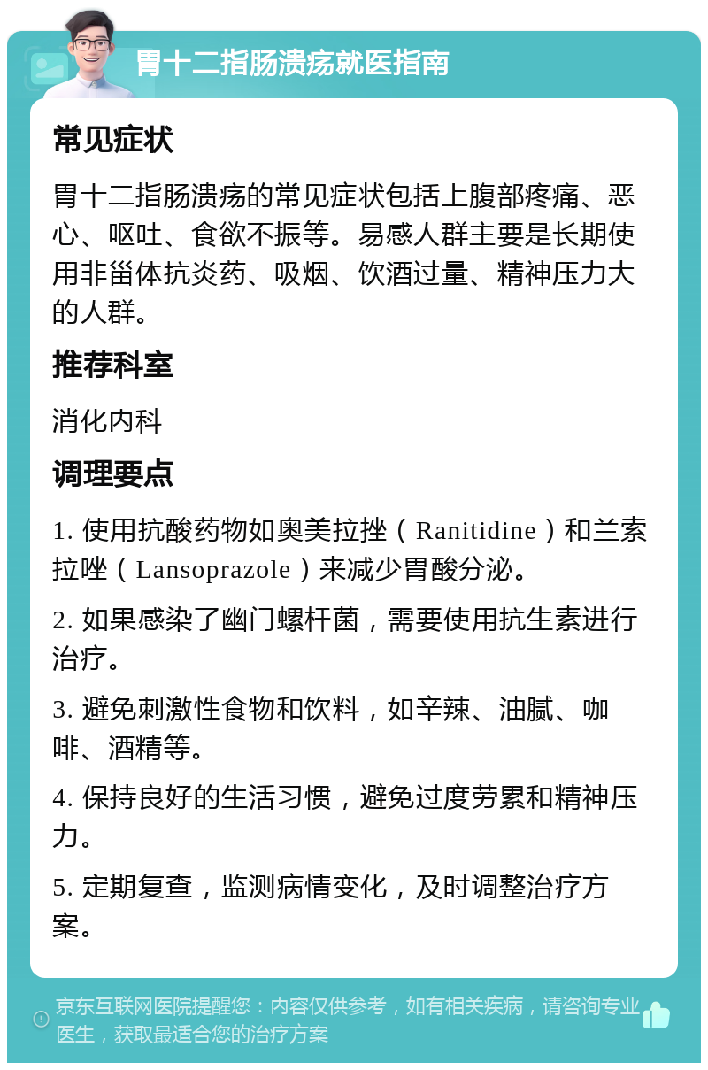 胃十二指肠溃疡就医指南 常见症状 胃十二指肠溃疡的常见症状包括上腹部疼痛、恶心、呕吐、食欲不振等。易感人群主要是长期使用非甾体抗炎药、吸烟、饮酒过量、精神压力大的人群。 推荐科室 消化内科 调理要点 1. 使用抗酸药物如奥美拉挫（Ranitidine）和兰索拉唑（Lansoprazole）来减少胃酸分泌。 2. 如果感染了幽门螺杆菌，需要使用抗生素进行治疗。 3. 避免刺激性食物和饮料，如辛辣、油腻、咖啡、酒精等。 4. 保持良好的生活习惯，避免过度劳累和精神压力。 5. 定期复查，监测病情变化，及时调整治疗方案。