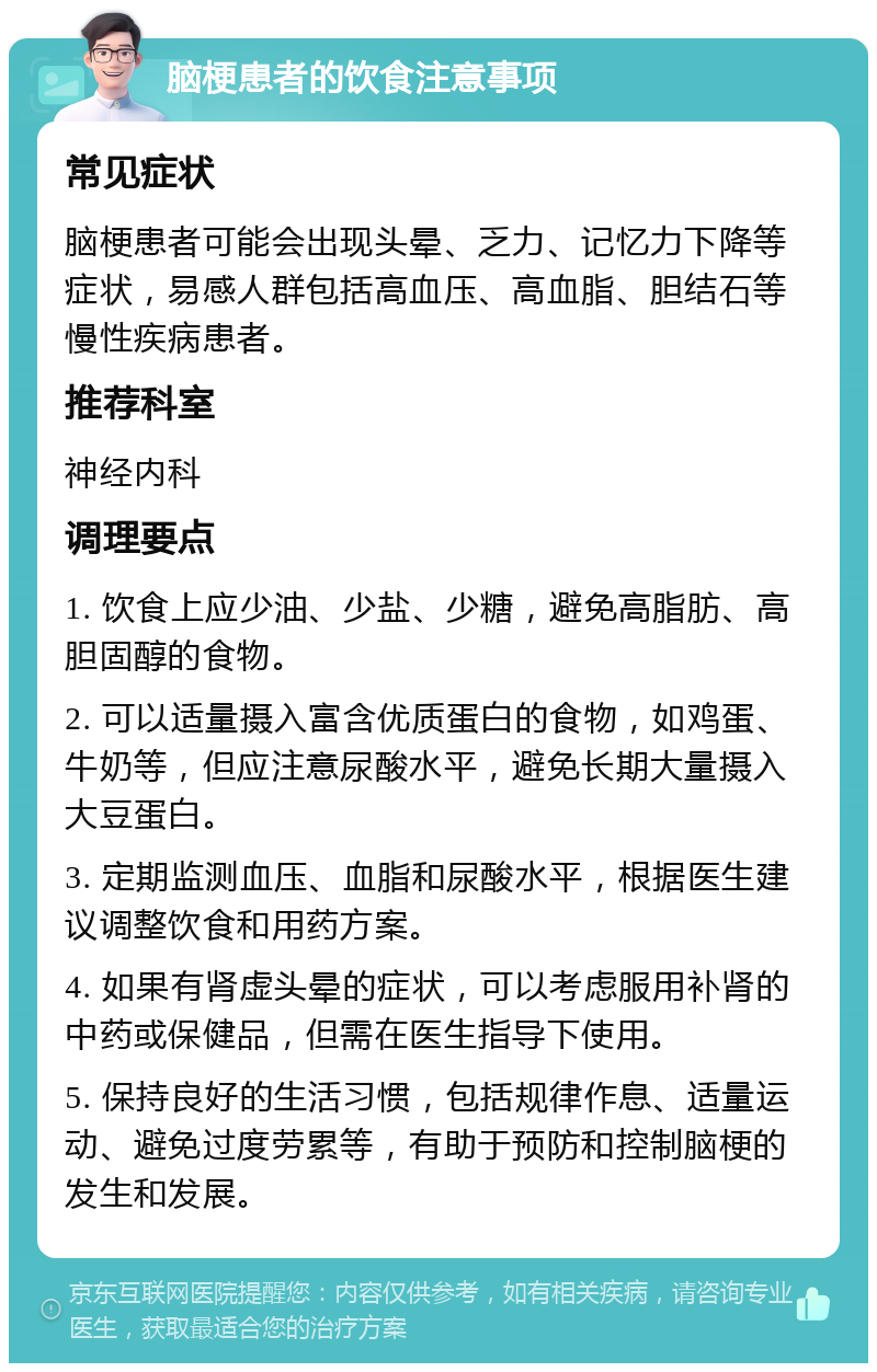 脑梗患者的饮食注意事项 常见症状 脑梗患者可能会出现头晕、乏力、记忆力下降等症状，易感人群包括高血压、高血脂、胆结石等慢性疾病患者。 推荐科室 神经内科 调理要点 1. 饮食上应少油、少盐、少糖，避免高脂肪、高胆固醇的食物。 2. 可以适量摄入富含优质蛋白的食物，如鸡蛋、牛奶等，但应注意尿酸水平，避免长期大量摄入大豆蛋白。 3. 定期监测血压、血脂和尿酸水平，根据医生建议调整饮食和用药方案。 4. 如果有肾虚头晕的症状，可以考虑服用补肾的中药或保健品，但需在医生指导下使用。 5. 保持良好的生活习惯，包括规律作息、适量运动、避免过度劳累等，有助于预防和控制脑梗的发生和发展。