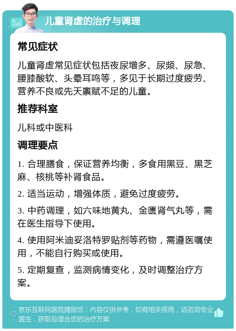 儿童肾虚的治疗与调理 常见症状 儿童肾虚常见症状包括夜尿增多、尿频、尿急、腰膝酸软、头晕耳鸣等，多见于长期过度疲劳、营养不良或先天禀赋不足的儿童。 推荐科室 儿科或中医科 调理要点 1. 合理膳食，保证营养均衡，多食用黑豆、黑芝麻、核桃等补肾食品。 2. 适当运动，增强体质，避免过度疲劳。 3. 中药调理，如六味地黄丸、金匮肾气丸等，需在医生指导下使用。 4. 使用阿米迪妥洛特罗贴剂等药物，需遵医嘱使用，不能自行购买或使用。 5. 定期复查，监测病情变化，及时调整治疗方案。