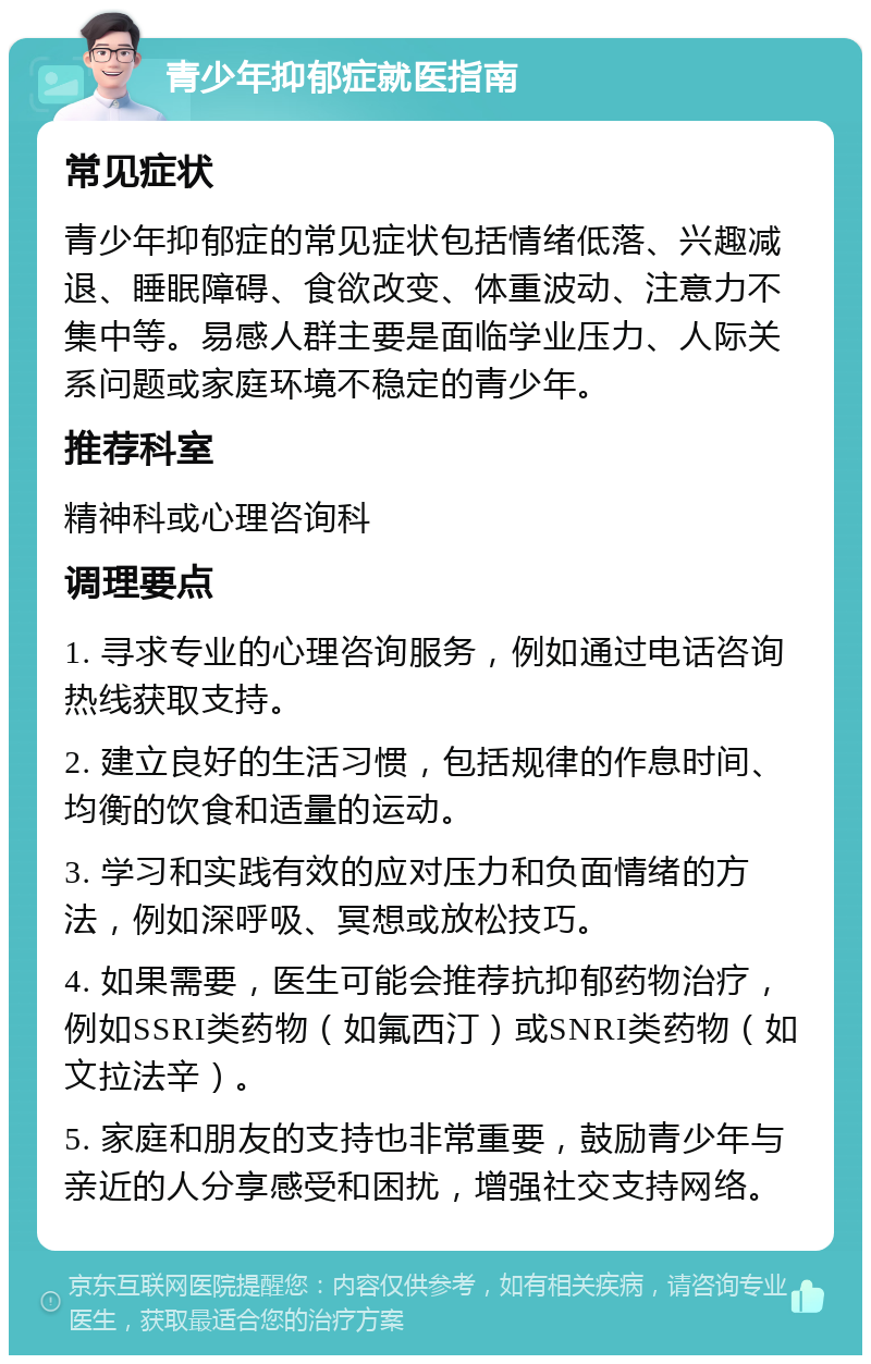 青少年抑郁症就医指南 常见症状 青少年抑郁症的常见症状包括情绪低落、兴趣减退、睡眠障碍、食欲改变、体重波动、注意力不集中等。易感人群主要是面临学业压力、人际关系问题或家庭环境不稳定的青少年。 推荐科室 精神科或心理咨询科 调理要点 1. 寻求专业的心理咨询服务，例如通过电话咨询热线获取支持。 2. 建立良好的生活习惯，包括规律的作息时间、均衡的饮食和适量的运动。 3. 学习和实践有效的应对压力和负面情绪的方法，例如深呼吸、冥想或放松技巧。 4. 如果需要，医生可能会推荐抗抑郁药物治疗，例如SSRI类药物（如氟西汀）或SNRI类药物（如文拉法辛）。 5. 家庭和朋友的支持也非常重要，鼓励青少年与亲近的人分享感受和困扰，增强社交支持网络。