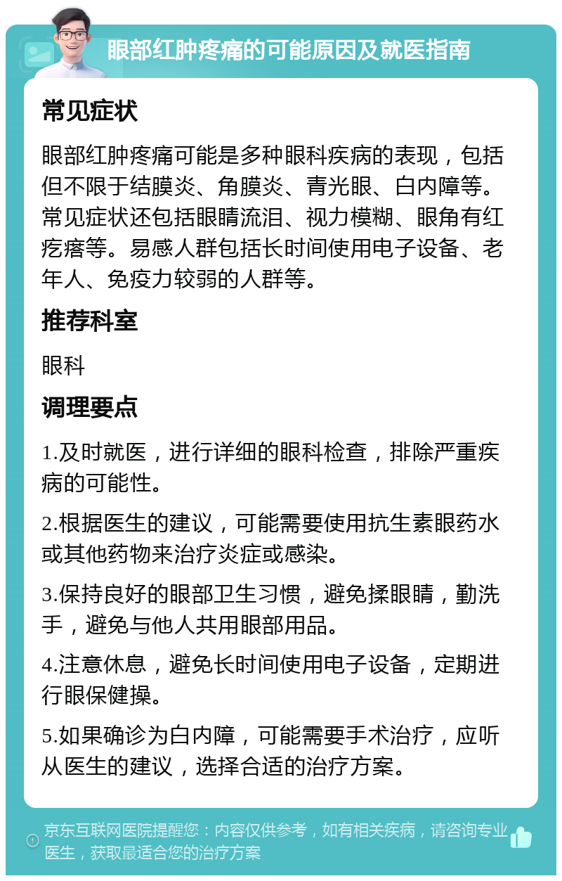 眼部红肿疼痛的可能原因及就医指南 常见症状 眼部红肿疼痛可能是多种眼科疾病的表现，包括但不限于结膜炎、角膜炎、青光眼、白内障等。常见症状还包括眼睛流泪、视力模糊、眼角有红疙瘩等。易感人群包括长时间使用电子设备、老年人、免疫力较弱的人群等。 推荐科室 眼科 调理要点 1.及时就医，进行详细的眼科检查，排除严重疾病的可能性。 2.根据医生的建议，可能需要使用抗生素眼药水或其他药物来治疗炎症或感染。 3.保持良好的眼部卫生习惯，避免揉眼睛，勤洗手，避免与他人共用眼部用品。 4.注意休息，避免长时间使用电子设备，定期进行眼保健操。 5.如果确诊为白内障，可能需要手术治疗，应听从医生的建议，选择合适的治疗方案。