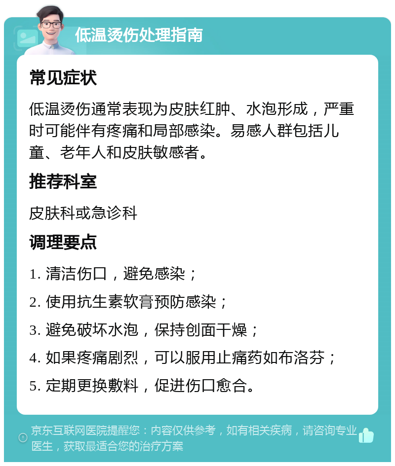 低温烫伤处理指南 常见症状 低温烫伤通常表现为皮肤红肿、水泡形成，严重时可能伴有疼痛和局部感染。易感人群包括儿童、老年人和皮肤敏感者。 推荐科室 皮肤科或急诊科 调理要点 1. 清洁伤口，避免感染； 2. 使用抗生素软膏预防感染； 3. 避免破坏水泡，保持创面干燥； 4. 如果疼痛剧烈，可以服用止痛药如布洛芬； 5. 定期更换敷料，促进伤口愈合。