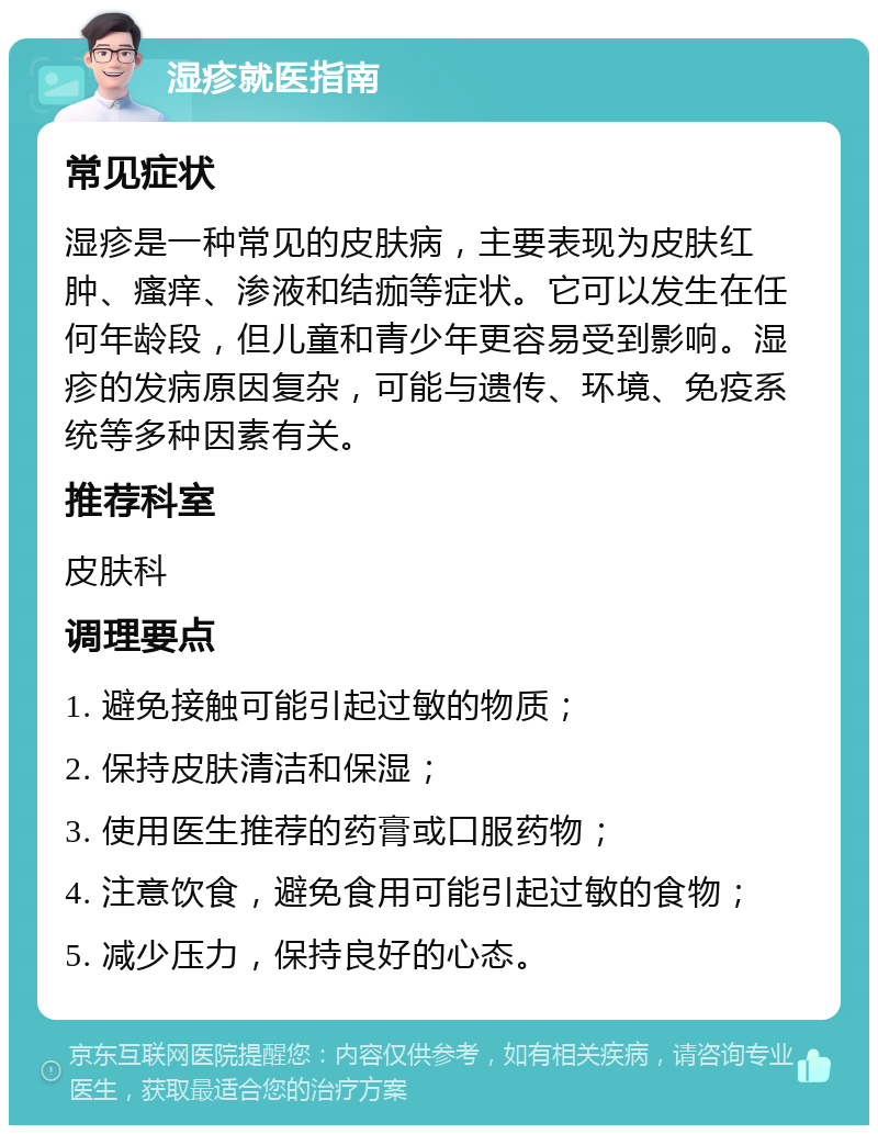 湿疹就医指南 常见症状 湿疹是一种常见的皮肤病，主要表现为皮肤红肿、瘙痒、渗液和结痂等症状。它可以发生在任何年龄段，但儿童和青少年更容易受到影响。湿疹的发病原因复杂，可能与遗传、环境、免疫系统等多种因素有关。 推荐科室 皮肤科 调理要点 1. 避免接触可能引起过敏的物质； 2. 保持皮肤清洁和保湿； 3. 使用医生推荐的药膏或口服药物； 4. 注意饮食，避免食用可能引起过敏的食物； 5. 减少压力，保持良好的心态。