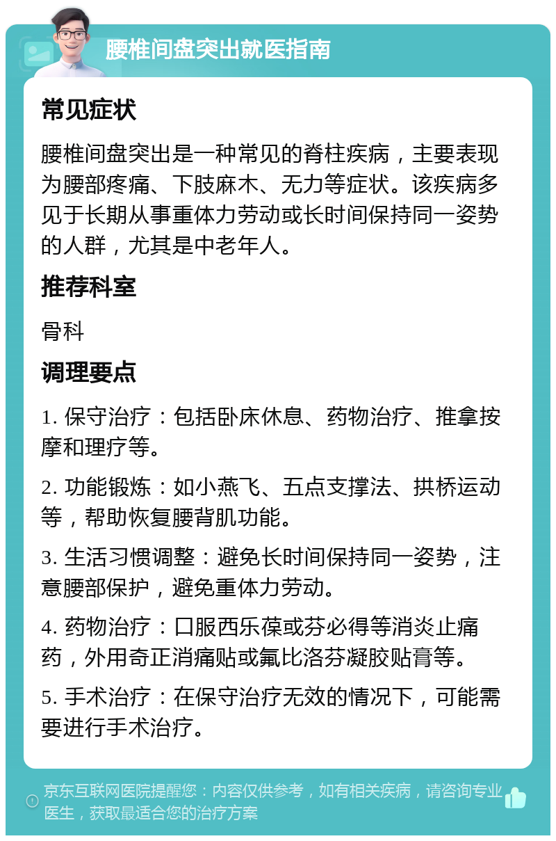 腰椎间盘突出就医指南 常见症状 腰椎间盘突出是一种常见的脊柱疾病，主要表现为腰部疼痛、下肢麻木、无力等症状。该疾病多见于长期从事重体力劳动或长时间保持同一姿势的人群，尤其是中老年人。 推荐科室 骨科 调理要点 1. 保守治疗：包括卧床休息、药物治疗、推拿按摩和理疗等。 2. 功能锻炼：如小燕飞、五点支撑法、拱桥运动等，帮助恢复腰背肌功能。 3. 生活习惯调整：避免长时间保持同一姿势，注意腰部保护，避免重体力劳动。 4. 药物治疗：口服西乐葆或芬必得等消炎止痛药，外用奇正消痛贴或氟比洛芬凝胶贴膏等。 5. 手术治疗：在保守治疗无效的情况下，可能需要进行手术治疗。