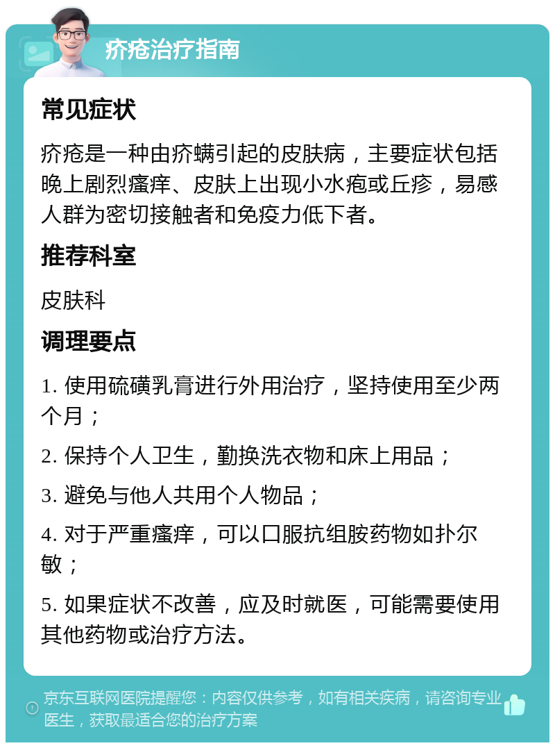 疥疮治疗指南 常见症状 疥疮是一种由疥螨引起的皮肤病，主要症状包括晚上剧烈瘙痒、皮肤上出现小水疱或丘疹，易感人群为密切接触者和免疫力低下者。 推荐科室 皮肤科 调理要点 1. 使用硫磺乳膏进行外用治疗，坚持使用至少两个月； 2. 保持个人卫生，勤换洗衣物和床上用品； 3. 避免与他人共用个人物品； 4. 对于严重瘙痒，可以口服抗组胺药物如扑尔敏； 5. 如果症状不改善，应及时就医，可能需要使用其他药物或治疗方法。