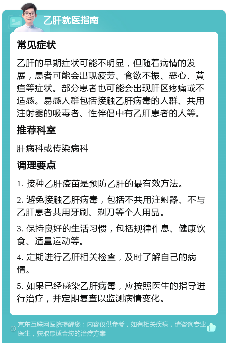 乙肝就医指南 常见症状 乙肝的早期症状可能不明显，但随着病情的发展，患者可能会出现疲劳、食欲不振、恶心、黄疸等症状。部分患者也可能会出现肝区疼痛或不适感。易感人群包括接触乙肝病毒的人群、共用注射器的吸毒者、性伴侣中有乙肝患者的人等。 推荐科室 肝病科或传染病科 调理要点 1. 接种乙肝疫苗是预防乙肝的最有效方法。 2. 避免接触乙肝病毒，包括不共用注射器、不与乙肝患者共用牙刷、剃刀等个人用品。 3. 保持良好的生活习惯，包括规律作息、健康饮食、适量运动等。 4. 定期进行乙肝相关检查，及时了解自己的病情。 5. 如果已经感染乙肝病毒，应按照医生的指导进行治疗，并定期复查以监测病情变化。