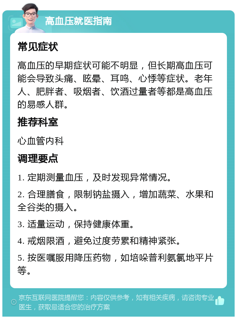 高血压就医指南 常见症状 高血压的早期症状可能不明显，但长期高血压可能会导致头痛、眩晕、耳鸣、心悸等症状。老年人、肥胖者、吸烟者、饮酒过量者等都是高血压的易感人群。 推荐科室 心血管内科 调理要点 1. 定期测量血压，及时发现异常情况。 2. 合理膳食，限制钠盐摄入，增加蔬菜、水果和全谷类的摄入。 3. 适量运动，保持健康体重。 4. 戒烟限酒，避免过度劳累和精神紧张。 5. 按医嘱服用降压药物，如培哚普利氨氯地平片等。