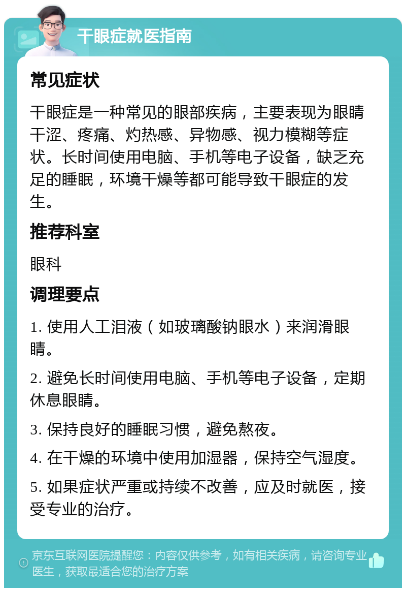 干眼症就医指南 常见症状 干眼症是一种常见的眼部疾病，主要表现为眼睛干涩、疼痛、灼热感、异物感、视力模糊等症状。长时间使用电脑、手机等电子设备，缺乏充足的睡眠，环境干燥等都可能导致干眼症的发生。 推荐科室 眼科 调理要点 1. 使用人工泪液（如玻璃酸钠眼水）来润滑眼睛。 2. 避免长时间使用电脑、手机等电子设备，定期休息眼睛。 3. 保持良好的睡眠习惯，避免熬夜。 4. 在干燥的环境中使用加湿器，保持空气湿度。 5. 如果症状严重或持续不改善，应及时就医，接受专业的治疗。