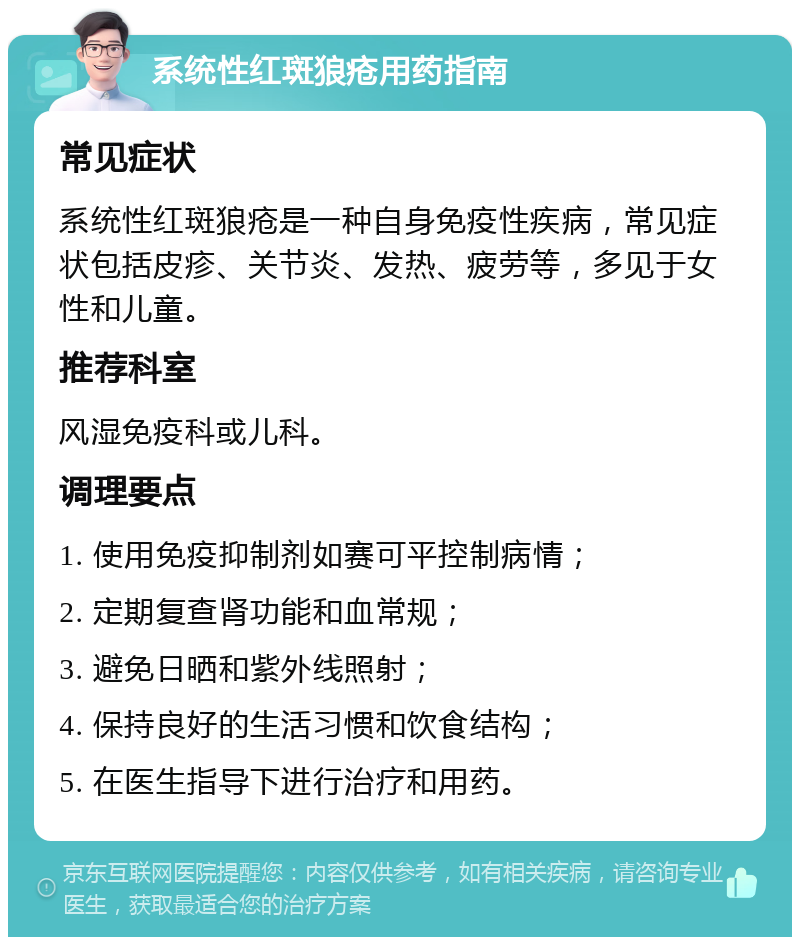 系统性红斑狼疮用药指南 常见症状 系统性红斑狼疮是一种自身免疫性疾病，常见症状包括皮疹、关节炎、发热、疲劳等，多见于女性和儿童。 推荐科室 风湿免疫科或儿科。 调理要点 1. 使用免疫抑制剂如赛可平控制病情； 2. 定期复查肾功能和血常规； 3. 避免日晒和紫外线照射； 4. 保持良好的生活习惯和饮食结构； 5. 在医生指导下进行治疗和用药。