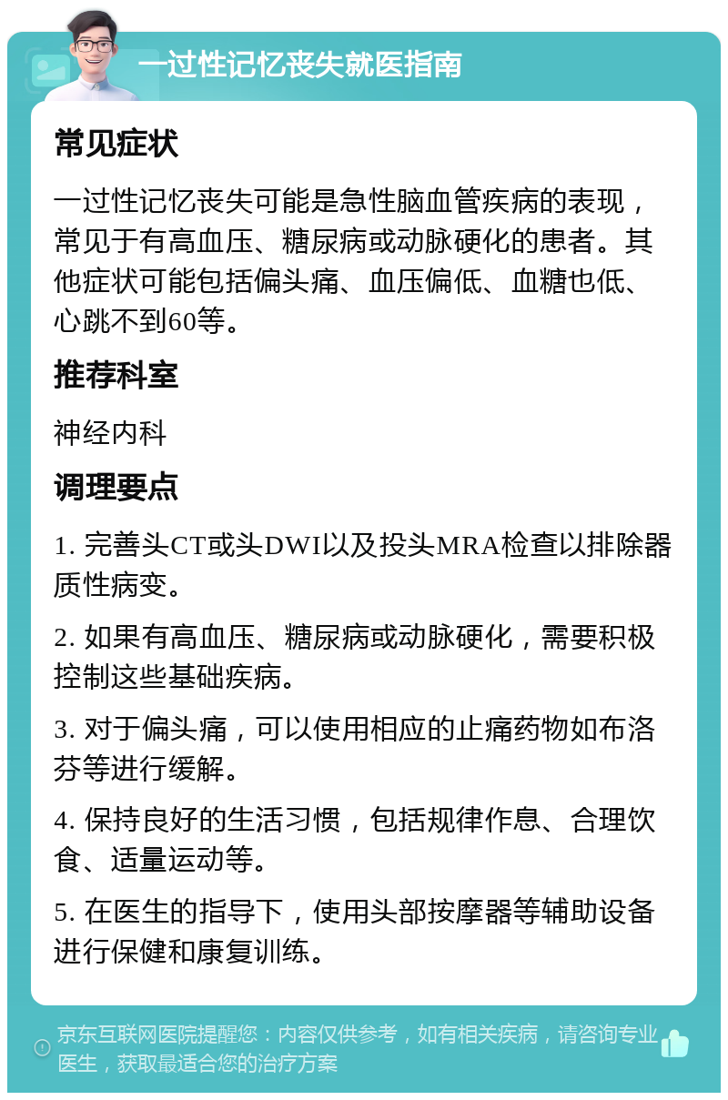 一过性记忆丧失就医指南 常见症状 一过性记忆丧失可能是急性脑血管疾病的表现，常见于有高血压、糖尿病或动脉硬化的患者。其他症状可能包括偏头痛、血压偏低、血糖也低、心跳不到60等。 推荐科室 神经内科 调理要点 1. 完善头CT或头DWI以及投头MRA检查以排除器质性病变。 2. 如果有高血压、糖尿病或动脉硬化，需要积极控制这些基础疾病。 3. 对于偏头痛，可以使用相应的止痛药物如布洛芬等进行缓解。 4. 保持良好的生活习惯，包括规律作息、合理饮食、适量运动等。 5. 在医生的指导下，使用头部按摩器等辅助设备进行保健和康复训练。