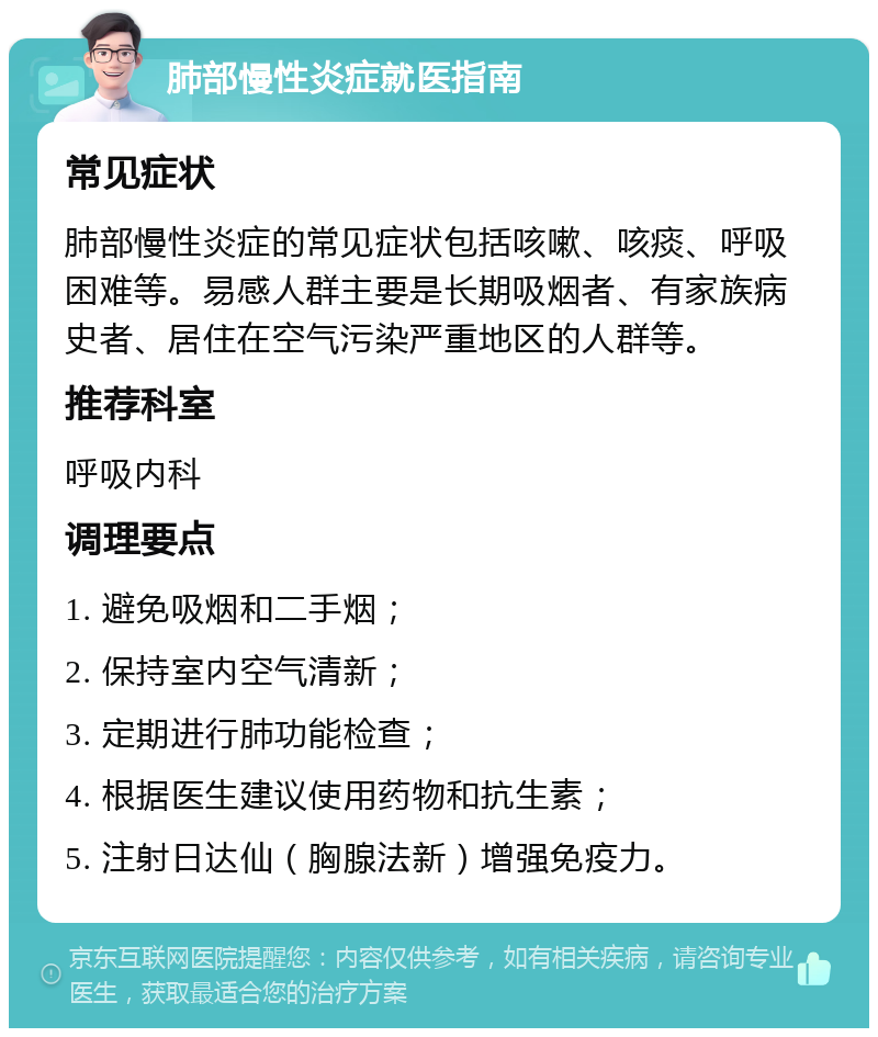 肺部慢性炎症就医指南 常见症状 肺部慢性炎症的常见症状包括咳嗽、咳痰、呼吸困难等。易感人群主要是长期吸烟者、有家族病史者、居住在空气污染严重地区的人群等。 推荐科室 呼吸内科 调理要点 1. 避免吸烟和二手烟； 2. 保持室内空气清新； 3. 定期进行肺功能检查； 4. 根据医生建议使用药物和抗生素； 5. 注射日达仙（胸腺法新）增强免疫力。