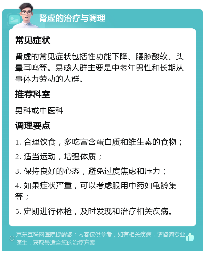 肾虚的治疗与调理 常见症状 肾虚的常见症状包括性功能下降、腰膝酸软、头晕耳鸣等。易感人群主要是中老年男性和长期从事体力劳动的人群。 推荐科室 男科或中医科 调理要点 1. 合理饮食，多吃富含蛋白质和维生素的食物； 2. 适当运动，增强体质； 3. 保持良好的心态，避免过度焦虑和压力； 4. 如果症状严重，可以考虑服用中药如龟龄集等； 5. 定期进行体检，及时发现和治疗相关疾病。