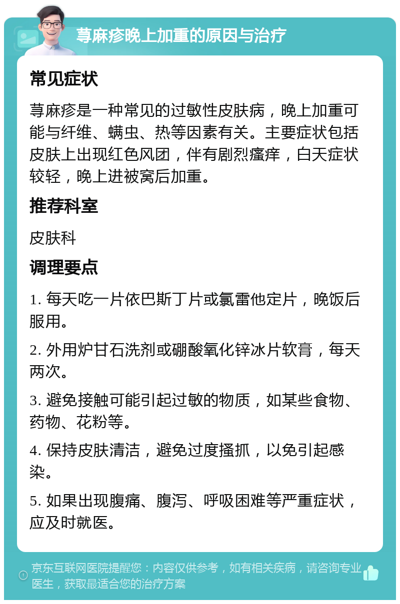 荨麻疹晚上加重的原因与治疗 常见症状 荨麻疹是一种常见的过敏性皮肤病，晚上加重可能与纤维、螨虫、热等因素有关。主要症状包括皮肤上出现红色风团，伴有剧烈瘙痒，白天症状较轻，晚上进被窝后加重。 推荐科室 皮肤科 调理要点 1. 每天吃一片依巴斯丁片或氯雷他定片，晚饭后服用。 2. 外用炉甘石洗剂或硼酸氧化锌冰片软膏，每天两次。 3. 避免接触可能引起过敏的物质，如某些食物、药物、花粉等。 4. 保持皮肤清洁，避免过度搔抓，以免引起感染。 5. 如果出现腹痛、腹泻、呼吸困难等严重症状，应及时就医。