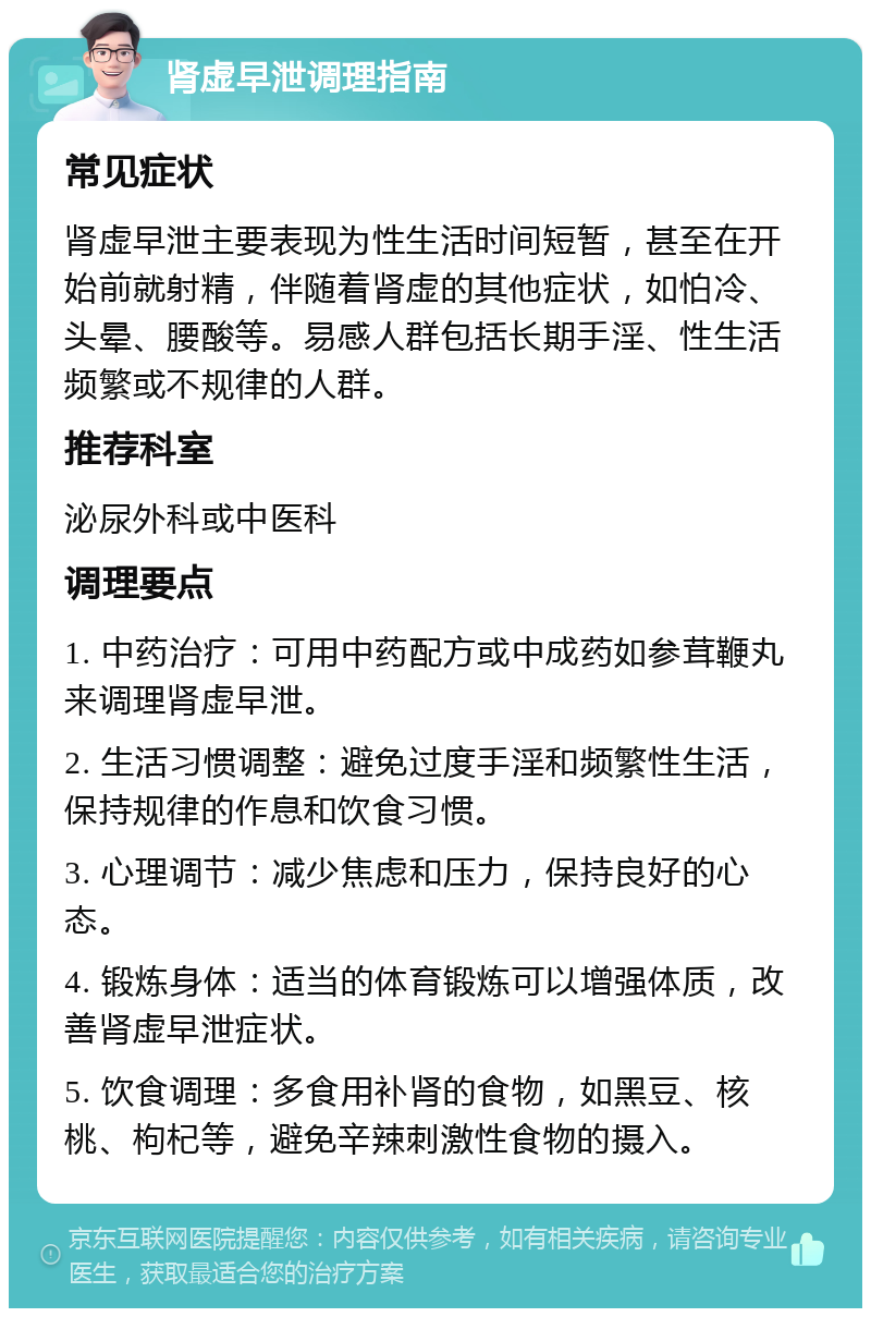 肾虚早泄调理指南 常见症状 肾虚早泄主要表现为性生活时间短暂，甚至在开始前就射精，伴随着肾虚的其他症状，如怕冷、头晕、腰酸等。易感人群包括长期手淫、性生活频繁或不规律的人群。 推荐科室 泌尿外科或中医科 调理要点 1. 中药治疗：可用中药配方或中成药如参茸鞭丸来调理肾虚早泄。 2. 生活习惯调整：避免过度手淫和频繁性生活，保持规律的作息和饮食习惯。 3. 心理调节：减少焦虑和压力，保持良好的心态。 4. 锻炼身体：适当的体育锻炼可以增强体质，改善肾虚早泄症状。 5. 饮食调理：多食用补肾的食物，如黑豆、核桃、枸杞等，避免辛辣刺激性食物的摄入。