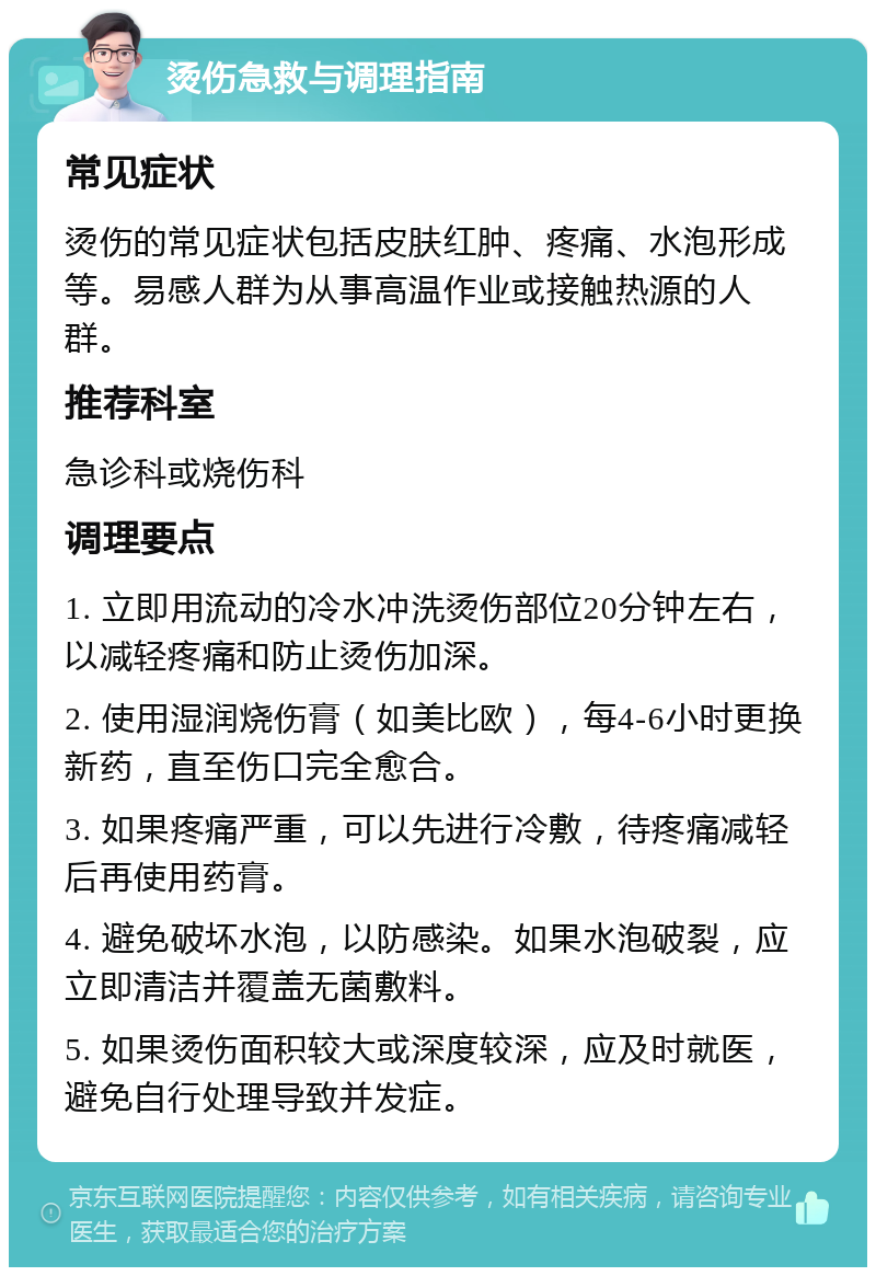 烫伤急救与调理指南 常见症状 烫伤的常见症状包括皮肤红肿、疼痛、水泡形成等。易感人群为从事高温作业或接触热源的人群。 推荐科室 急诊科或烧伤科 调理要点 1. 立即用流动的冷水冲洗烫伤部位20分钟左右，以减轻疼痛和防止烫伤加深。 2. 使用湿润烧伤膏（如美比欧），每4-6小时更换新药，直至伤口完全愈合。 3. 如果疼痛严重，可以先进行冷敷，待疼痛减轻后再使用药膏。 4. 避免破坏水泡，以防感染。如果水泡破裂，应立即清洁并覆盖无菌敷料。 5. 如果烫伤面积较大或深度较深，应及时就医，避免自行处理导致并发症。