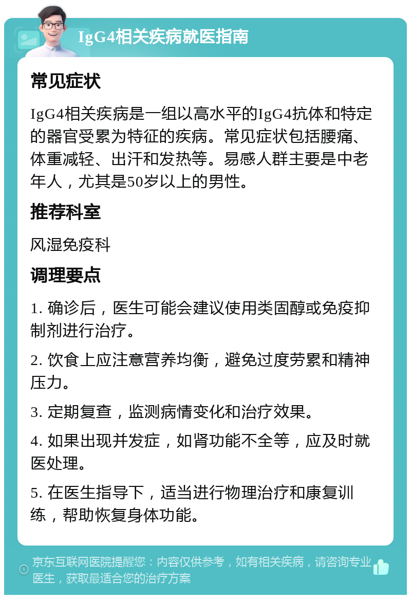 IgG4相关疾病就医指南 常见症状 IgG4相关疾病是一组以高水平的IgG4抗体和特定的器官受累为特征的疾病。常见症状包括腰痛、体重减轻、出汗和发热等。易感人群主要是中老年人，尤其是50岁以上的男性。 推荐科室 风湿免疫科 调理要点 1. 确诊后，医生可能会建议使用类固醇或免疫抑制剂进行治疗。 2. 饮食上应注意营养均衡，避免过度劳累和精神压力。 3. 定期复查，监测病情变化和治疗效果。 4. 如果出现并发症，如肾功能不全等，应及时就医处理。 5. 在医生指导下，适当进行物理治疗和康复训练，帮助恢复身体功能。