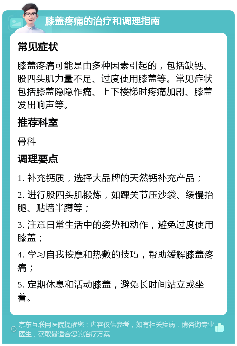 膝盖疼痛的治疗和调理指南 常见症状 膝盖疼痛可能是由多种因素引起的，包括缺钙、股四头肌力量不足、过度使用膝盖等。常见症状包括膝盖隐隐作痛、上下楼梯时疼痛加剧、膝盖发出响声等。 推荐科室 骨科 调理要点 1. 补充钙质，选择大品牌的天然钙补充产品； 2. 进行股四头肌锻炼，如踝关节压沙袋、缓慢抬腿、贴墙半蹲等； 3. 注意日常生活中的姿势和动作，避免过度使用膝盖； 4. 学习自我按摩和热敷的技巧，帮助缓解膝盖疼痛； 5. 定期休息和活动膝盖，避免长时间站立或坐着。