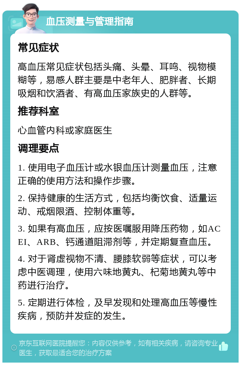 血压测量与管理指南 常见症状 高血压常见症状包括头痛、头晕、耳鸣、视物模糊等，易感人群主要是中老年人、肥胖者、长期吸烟和饮酒者、有高血压家族史的人群等。 推荐科室 心血管内科或家庭医生 调理要点 1. 使用电子血压计或水银血压计测量血压，注意正确的使用方法和操作步骤。 2. 保持健康的生活方式，包括均衡饮食、适量运动、戒烟限酒、控制体重等。 3. 如果有高血压，应按医嘱服用降压药物，如ACEI、ARB、钙通道阻滞剂等，并定期复查血压。 4. 对于肾虚视物不清、腰膝软弱等症状，可以考虑中医调理，使用六味地黄丸、杞菊地黄丸等中药进行治疗。 5. 定期进行体检，及早发现和处理高血压等慢性疾病，预防并发症的发生。