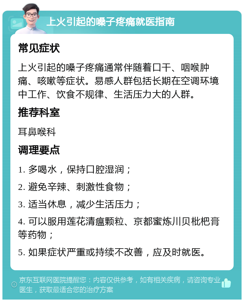 上火引起的嗓子疼痛就医指南 常见症状 上火引起的嗓子疼痛通常伴随着口干、咽喉肿痛、咳嗽等症状。易感人群包括长期在空调环境中工作、饮食不规律、生活压力大的人群。 推荐科室 耳鼻喉科 调理要点 1. 多喝水，保持口腔湿润； 2. 避免辛辣、刺激性食物； 3. 适当休息，减少生活压力； 4. 可以服用莲花清瘟颗粒、京都蜜炼川贝枇杷膏等药物； 5. 如果症状严重或持续不改善，应及时就医。