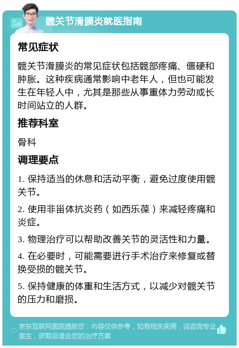 髋关节滑膜炎就医指南 常见症状 髋关节滑膜炎的常见症状包括髋部疼痛、僵硬和肿胀。这种疾病通常影响中老年人，但也可能发生在年轻人中，尤其是那些从事重体力劳动或长时间站立的人群。 推荐科室 骨科 调理要点 1. 保持适当的休息和活动平衡，避免过度使用髋关节。 2. 使用非甾体抗炎药（如西乐葆）来减轻疼痛和炎症。 3. 物理治疗可以帮助改善关节的灵活性和力量。 4. 在必要时，可能需要进行手术治疗来修复或替换受损的髋关节。 5. 保持健康的体重和生活方式，以减少对髋关节的压力和磨损。