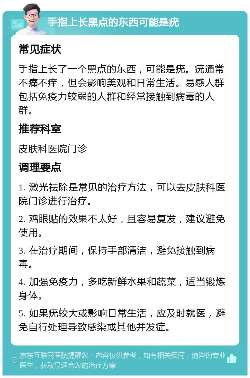 手指上长黑点的东西可能是疣 常见症状 手指上长了一个黑点的东西，可能是疣。疣通常不痛不痒，但会影响美观和日常生活。易感人群包括免疫力较弱的人群和经常接触到病毒的人群。 推荐科室 皮肤科医院门诊 调理要点 1. 激光祛除是常见的治疗方法，可以去皮肤科医院门诊进行治疗。 2. 鸡眼贴的效果不太好，且容易复发，建议避免使用。 3. 在治疗期间，保持手部清洁，避免接触到病毒。 4. 加强免疫力，多吃新鲜水果和蔬菜，适当锻炼身体。 5. 如果疣较大或影响日常生活，应及时就医，避免自行处理导致感染或其他并发症。