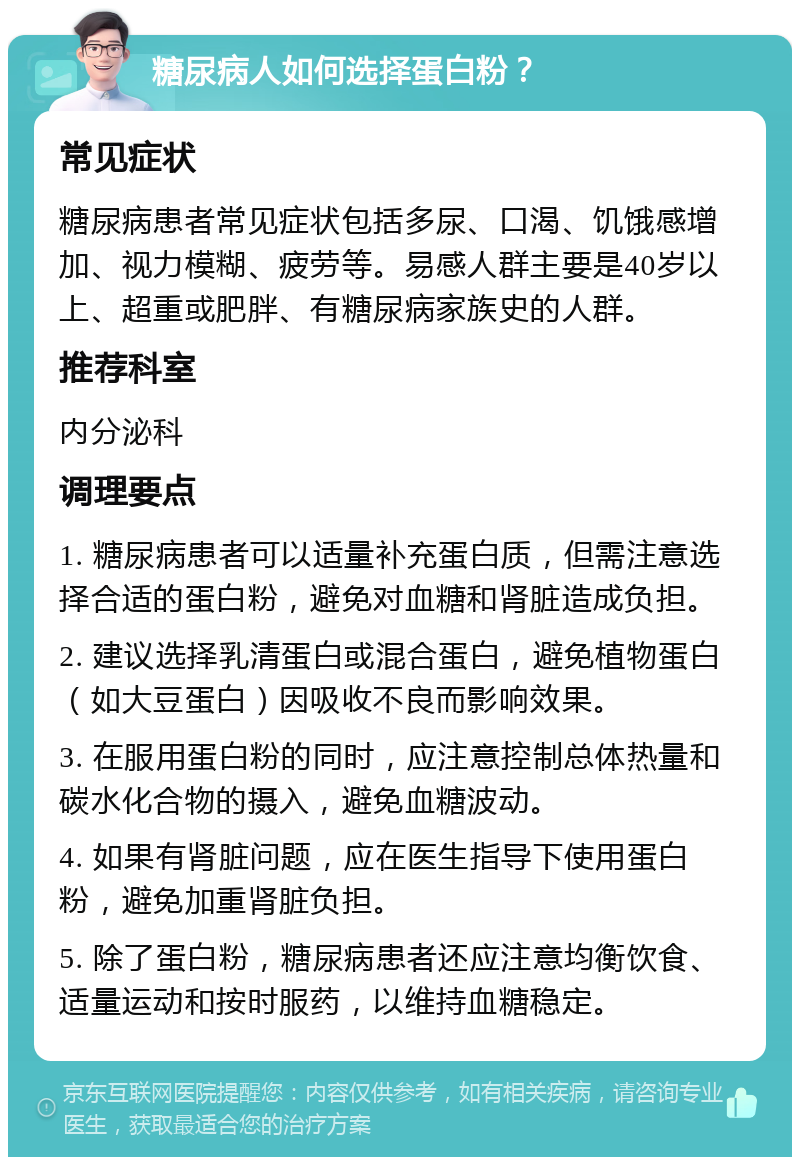 糖尿病人如何选择蛋白粉？ 常见症状 糖尿病患者常见症状包括多尿、口渴、饥饿感增加、视力模糊、疲劳等。易感人群主要是40岁以上、超重或肥胖、有糖尿病家族史的人群。 推荐科室 内分泌科 调理要点 1. 糖尿病患者可以适量补充蛋白质，但需注意选择合适的蛋白粉，避免对血糖和肾脏造成负担。 2. 建议选择乳清蛋白或混合蛋白，避免植物蛋白（如大豆蛋白）因吸收不良而影响效果。 3. 在服用蛋白粉的同时，应注意控制总体热量和碳水化合物的摄入，避免血糖波动。 4. 如果有肾脏问题，应在医生指导下使用蛋白粉，避免加重肾脏负担。 5. 除了蛋白粉，糖尿病患者还应注意均衡饮食、适量运动和按时服药，以维持血糖稳定。