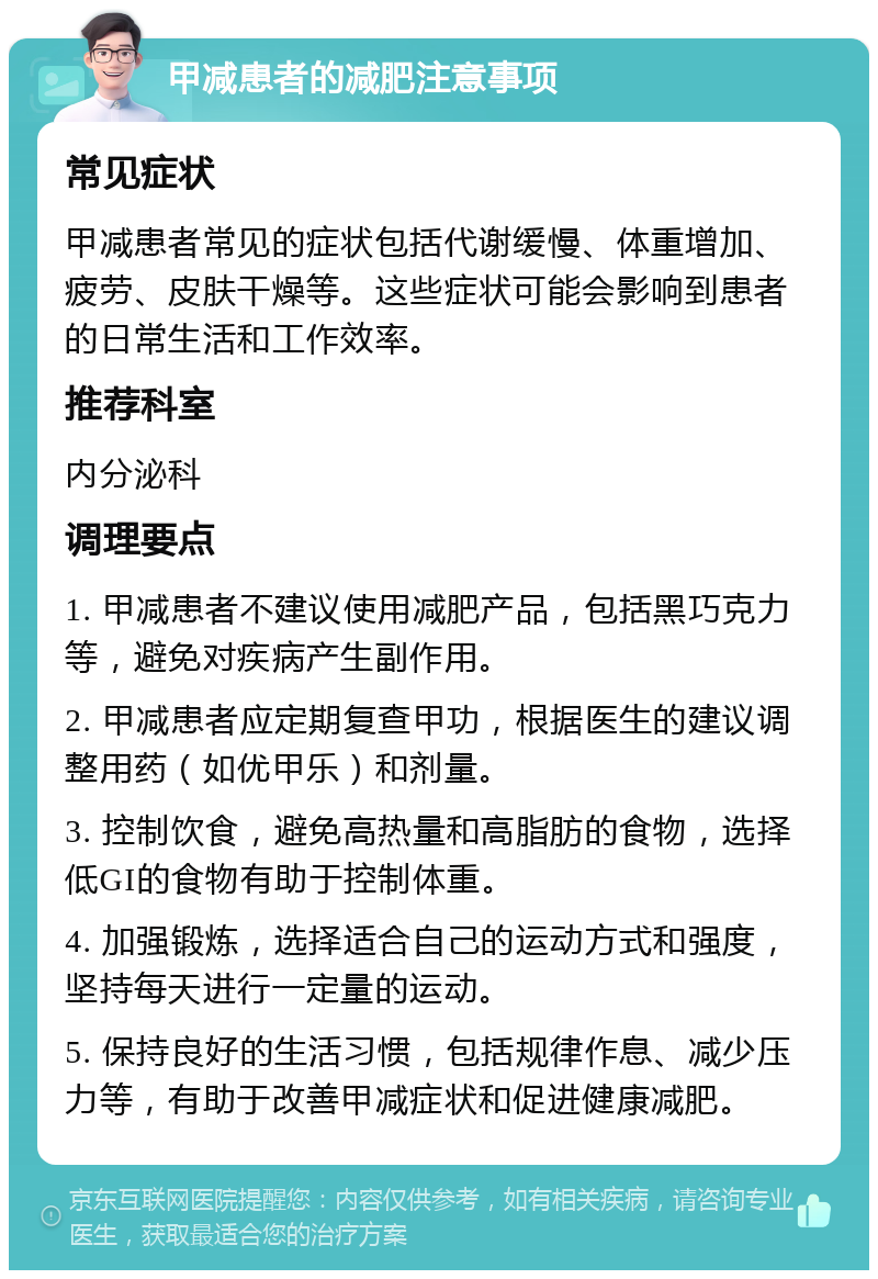 甲减患者的减肥注意事项 常见症状 甲减患者常见的症状包括代谢缓慢、体重增加、疲劳、皮肤干燥等。这些症状可能会影响到患者的日常生活和工作效率。 推荐科室 内分泌科 调理要点 1. 甲减患者不建议使用减肥产品，包括黑巧克力等，避免对疾病产生副作用。 2. 甲减患者应定期复查甲功，根据医生的建议调整用药（如优甲乐）和剂量。 3. 控制饮食，避免高热量和高脂肪的食物，选择低GI的食物有助于控制体重。 4. 加强锻炼，选择适合自己的运动方式和强度，坚持每天进行一定量的运动。 5. 保持良好的生活习惯，包括规律作息、减少压力等，有助于改善甲减症状和促进健康减肥。