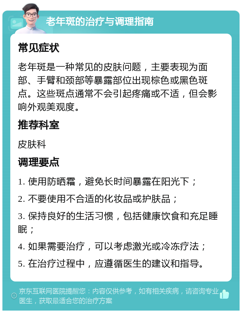 老年斑的治疗与调理指南 常见症状 老年斑是一种常见的皮肤问题，主要表现为面部、手臂和颈部等暴露部位出现棕色或黑色斑点。这些斑点通常不会引起疼痛或不适，但会影响外观美观度。 推荐科室 皮肤科 调理要点 1. 使用防晒霜，避免长时间暴露在阳光下； 2. 不要使用不合适的化妆品或护肤品； 3. 保持良好的生活习惯，包括健康饮食和充足睡眠； 4. 如果需要治疗，可以考虑激光或冷冻疗法； 5. 在治疗过程中，应遵循医生的建议和指导。