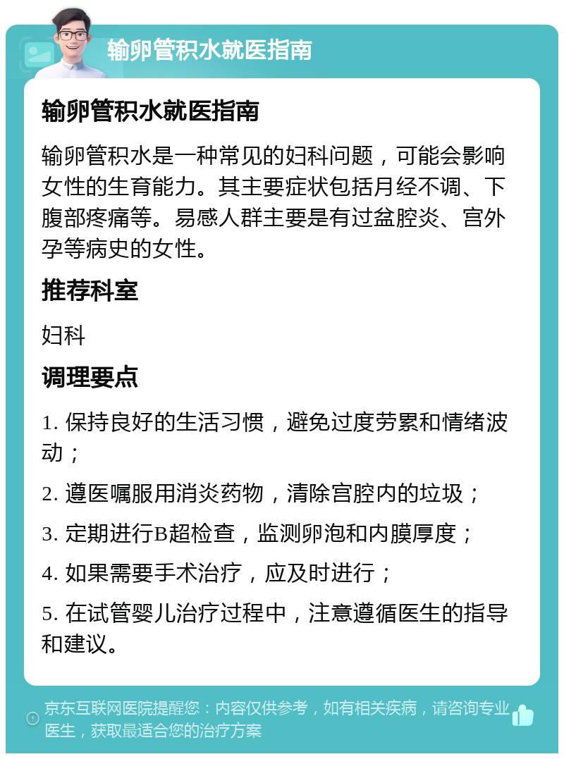 输卵管积水就医指南 输卵管积水就医指南 输卵管积水是一种常见的妇科问题，可能会影响女性的生育能力。其主要症状包括月经不调、下腹部疼痛等。易感人群主要是有过盆腔炎、宫外孕等病史的女性。 推荐科室 妇科 调理要点 1. 保持良好的生活习惯，避免过度劳累和情绪波动； 2. 遵医嘱服用消炎药物，清除宫腔内的垃圾； 3. 定期进行B超检查，监测卵泡和内膜厚度； 4. 如果需要手术治疗，应及时进行； 5. 在试管婴儿治疗过程中，注意遵循医生的指导和建议。