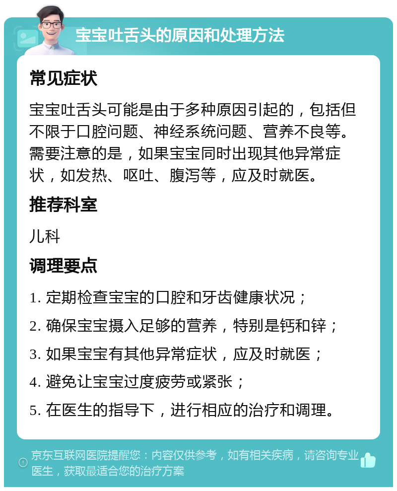 宝宝吐舌头的原因和处理方法 常见症状 宝宝吐舌头可能是由于多种原因引起的，包括但不限于口腔问题、神经系统问题、营养不良等。需要注意的是，如果宝宝同时出现其他异常症状，如发热、呕吐、腹泻等，应及时就医。 推荐科室 儿科 调理要点 1. 定期检查宝宝的口腔和牙齿健康状况； 2. 确保宝宝摄入足够的营养，特别是钙和锌； 3. 如果宝宝有其他异常症状，应及时就医； 4. 避免让宝宝过度疲劳或紧张； 5. 在医生的指导下，进行相应的治疗和调理。