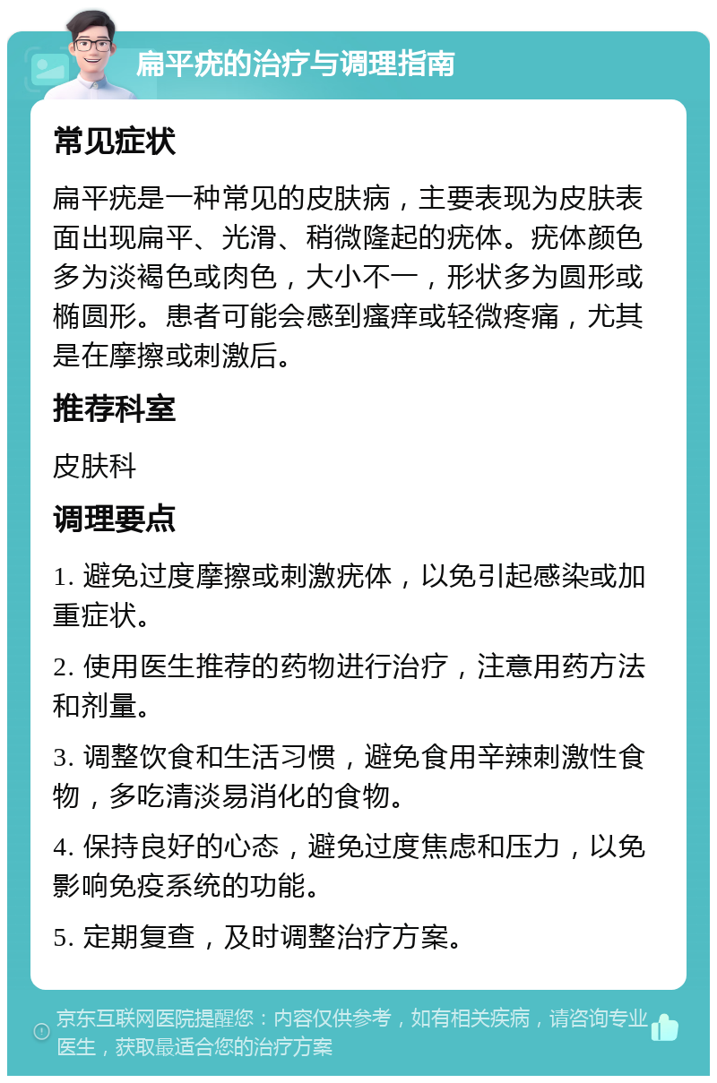 扁平疣的治疗与调理指南 常见症状 扁平疣是一种常见的皮肤病，主要表现为皮肤表面出现扁平、光滑、稍微隆起的疣体。疣体颜色多为淡褐色或肉色，大小不一，形状多为圆形或椭圆形。患者可能会感到瘙痒或轻微疼痛，尤其是在摩擦或刺激后。 推荐科室 皮肤科 调理要点 1. 避免过度摩擦或刺激疣体，以免引起感染或加重症状。 2. 使用医生推荐的药物进行治疗，注意用药方法和剂量。 3. 调整饮食和生活习惯，避免食用辛辣刺激性食物，多吃清淡易消化的食物。 4. 保持良好的心态，避免过度焦虑和压力，以免影响免疫系统的功能。 5. 定期复查，及时调整治疗方案。