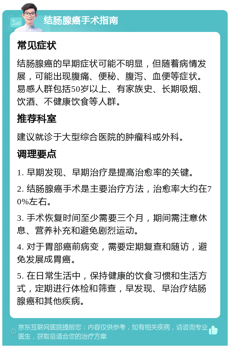 结肠腺癌手术指南 常见症状 结肠腺癌的早期症状可能不明显，但随着病情发展，可能出现腹痛、便秘、腹泻、血便等症状。易感人群包括50岁以上、有家族史、长期吸烟、饮酒、不健康饮食等人群。 推荐科室 建议就诊于大型综合医院的肿瘤科或外科。 调理要点 1. 早期发现、早期治疗是提高治愈率的关键。 2. 结肠腺癌手术是主要治疗方法，治愈率大约在70%左右。 3. 手术恢复时间至少需要三个月，期间需注意休息、营养补充和避免剧烈运动。 4. 对于胃部癌前病变，需要定期复查和随访，避免发展成胃癌。 5. 在日常生活中，保持健康的饮食习惯和生活方式，定期进行体检和筛查，早发现、早治疗结肠腺癌和其他疾病。