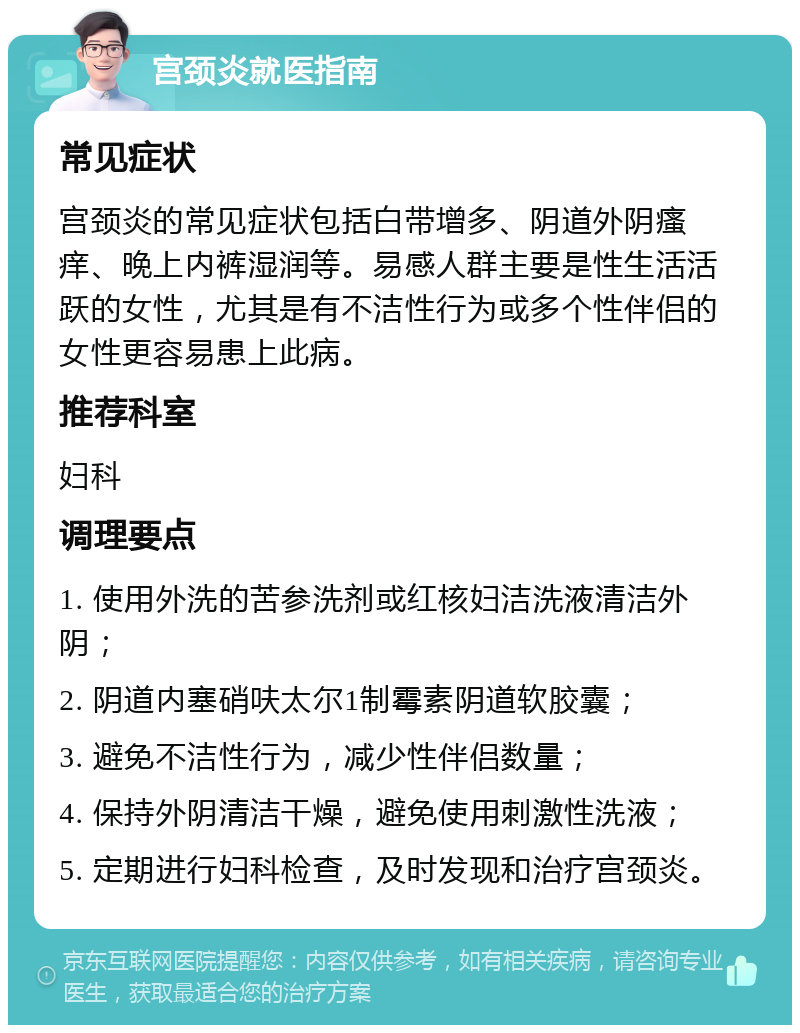 宫颈炎就医指南 常见症状 宫颈炎的常见症状包括白带增多、阴道外阴瘙痒、晚上内裤湿润等。易感人群主要是性生活活跃的女性，尤其是有不洁性行为或多个性伴侣的女性更容易患上此病。 推荐科室 妇科 调理要点 1. 使用外洗的苦参洗剂或红核妇洁洗液清洁外阴； 2. 阴道内塞硝呋太尔1制霉素阴道软胶囊； 3. 避免不洁性行为，减少性伴侣数量； 4. 保持外阴清洁干燥，避免使用刺激性洗液； 5. 定期进行妇科检查，及时发现和治疗宫颈炎。