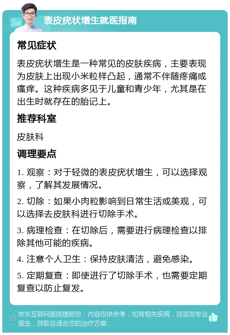 表皮疣状增生就医指南 常见症状 表皮疣状增生是一种常见的皮肤疾病，主要表现为皮肤上出现小米粒样凸起，通常不伴随疼痛或瘙痒。这种疾病多见于儿童和青少年，尤其是在出生时就存在的胎记上。 推荐科室 皮肤科 调理要点 1. 观察：对于轻微的表皮疣状增生，可以选择观察，了解其发展情况。 2. 切除：如果小肉粒影响到日常生活或美观，可以选择去皮肤科进行切除手术。 3. 病理检查：在切除后，需要进行病理检查以排除其他可能的疾病。 4. 注意个人卫生：保持皮肤清洁，避免感染。 5. 定期复查：即使进行了切除手术，也需要定期复查以防止复发。