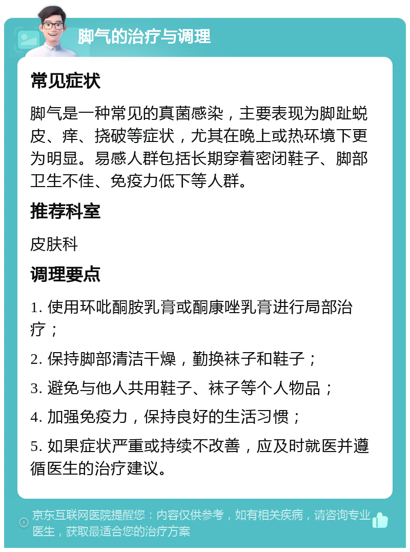 脚气的治疗与调理 常见症状 脚气是一种常见的真菌感染，主要表现为脚趾蜕皮、痒、挠破等症状，尤其在晚上或热环境下更为明显。易感人群包括长期穿着密闭鞋子、脚部卫生不佳、免疫力低下等人群。 推荐科室 皮肤科 调理要点 1. 使用环吡酮胺乳膏或酮康唑乳膏进行局部治疗； 2. 保持脚部清洁干燥，勤换袜子和鞋子； 3. 避免与他人共用鞋子、袜子等个人物品； 4. 加强免疫力，保持良好的生活习惯； 5. 如果症状严重或持续不改善，应及时就医并遵循医生的治疗建议。