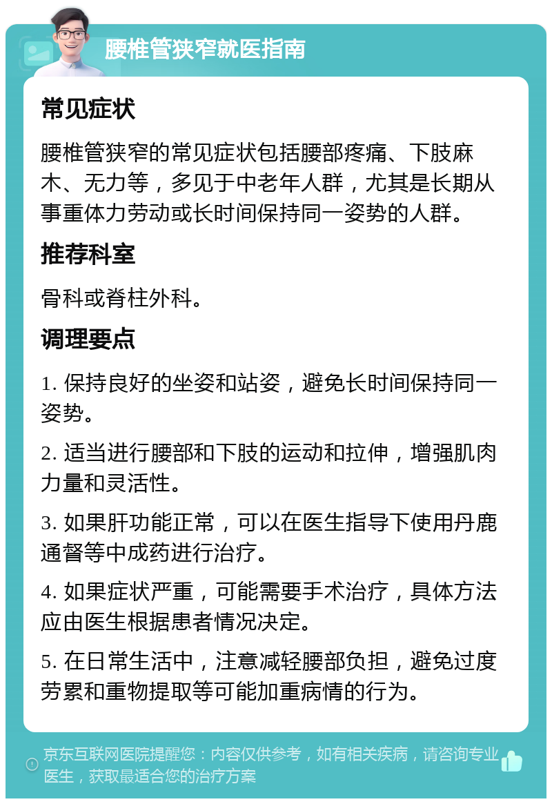 腰椎管狭窄就医指南 常见症状 腰椎管狭窄的常见症状包括腰部疼痛、下肢麻木、无力等，多见于中老年人群，尤其是长期从事重体力劳动或长时间保持同一姿势的人群。 推荐科室 骨科或脊柱外科。 调理要点 1. 保持良好的坐姿和站姿，避免长时间保持同一姿势。 2. 适当进行腰部和下肢的运动和拉伸，增强肌肉力量和灵活性。 3. 如果肝功能正常，可以在医生指导下使用丹鹿通督等中成药进行治疗。 4. 如果症状严重，可能需要手术治疗，具体方法应由医生根据患者情况决定。 5. 在日常生活中，注意减轻腰部负担，避免过度劳累和重物提取等可能加重病情的行为。