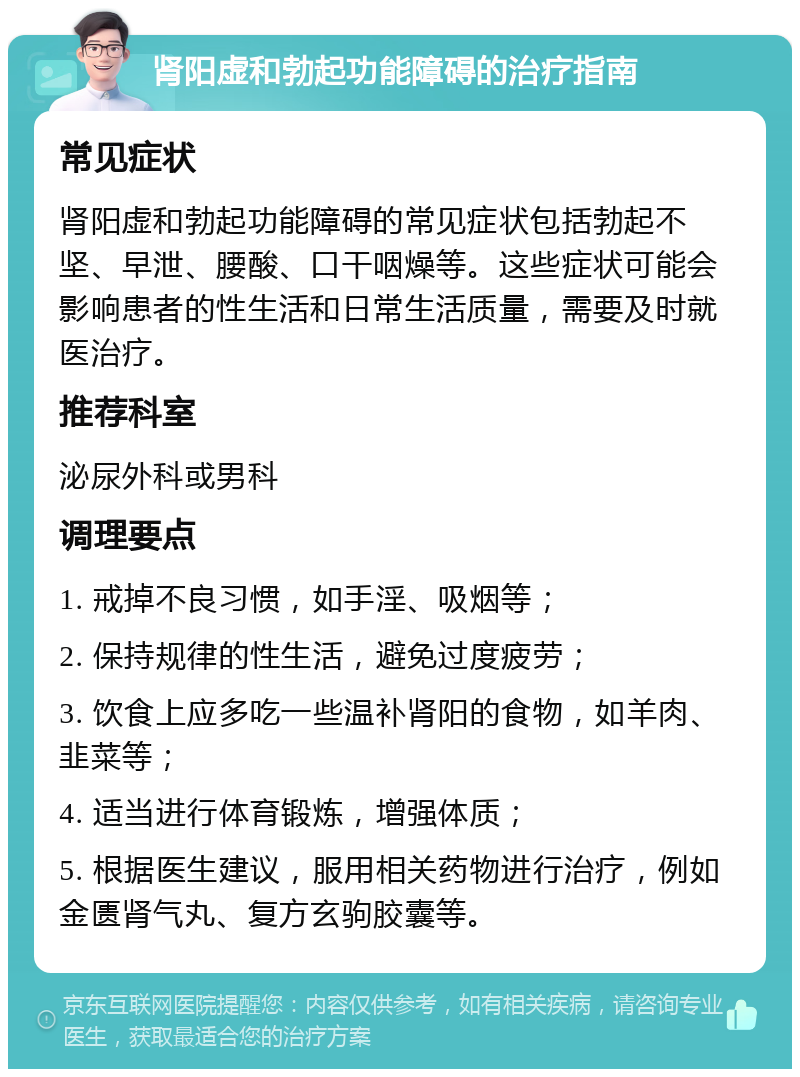 肾阳虚和勃起功能障碍的治疗指南 常见症状 肾阳虚和勃起功能障碍的常见症状包括勃起不坚、早泄、腰酸、口干咽燥等。这些症状可能会影响患者的性生活和日常生活质量，需要及时就医治疗。 推荐科室 泌尿外科或男科 调理要点 1. 戒掉不良习惯，如手淫、吸烟等； 2. 保持规律的性生活，避免过度疲劳； 3. 饮食上应多吃一些温补肾阳的食物，如羊肉、韭菜等； 4. 适当进行体育锻炼，增强体质； 5. 根据医生建议，服用相关药物进行治疗，例如金匮肾气丸、复方玄驹胶囊等。