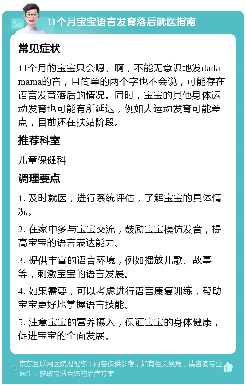 11个月宝宝语言发育落后就医指南 常见症状 11个月的宝宝只会嗯、啊，不能无意识地发dadamama的音，且简单的两个字也不会说，可能存在语言发育落后的情况。同时，宝宝的其他身体运动发育也可能有所延迟，例如大运动发育可能差点，目前还在扶站阶段。 推荐科室 儿童保健科 调理要点 1. 及时就医，进行系统评估，了解宝宝的具体情况。 2. 在家中多与宝宝交流，鼓励宝宝模仿发音，提高宝宝的语言表达能力。 3. 提供丰富的语言环境，例如播放儿歌、故事等，刺激宝宝的语言发展。 4. 如果需要，可以考虑进行语言康复训练，帮助宝宝更好地掌握语言技能。 5. 注意宝宝的营养摄入，保证宝宝的身体健康，促进宝宝的全面发展。