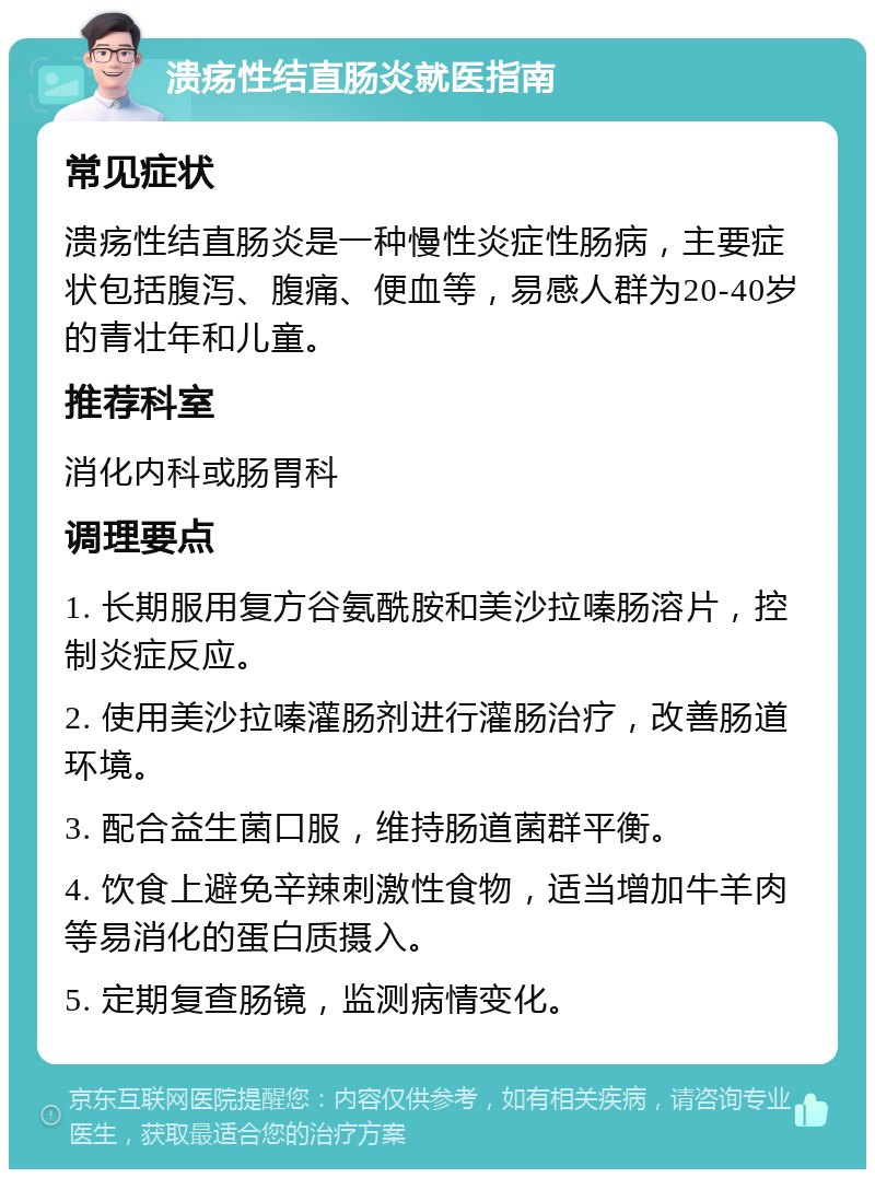 溃疡性结直肠炎就医指南 常见症状 溃疡性结直肠炎是一种慢性炎症性肠病，主要症状包括腹泻、腹痛、便血等，易感人群为20-40岁的青壮年和儿童。 推荐科室 消化内科或肠胃科 调理要点 1. 长期服用复方谷氨酰胺和美沙拉嗪肠溶片，控制炎症反应。 2. 使用美沙拉嗪灌肠剂进行灌肠治疗，改善肠道环境。 3. 配合益生菌口服，维持肠道菌群平衡。 4. 饮食上避免辛辣刺激性食物，适当增加牛羊肉等易消化的蛋白质摄入。 5. 定期复查肠镜，监测病情变化。