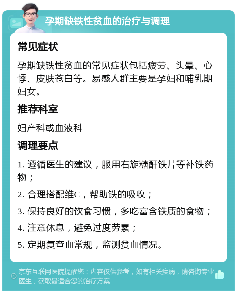 孕期缺铁性贫血的治疗与调理 常见症状 孕期缺铁性贫血的常见症状包括疲劳、头晕、心悸、皮肤苍白等。易感人群主要是孕妇和哺乳期妇女。 推荐科室 妇产科或血液科 调理要点 1. 遵循医生的建议，服用右旋糖酐铁片等补铁药物； 2. 合理搭配维C，帮助铁的吸收； 3. 保持良好的饮食习惯，多吃富含铁质的食物； 4. 注意休息，避免过度劳累； 5. 定期复查血常规，监测贫血情况。